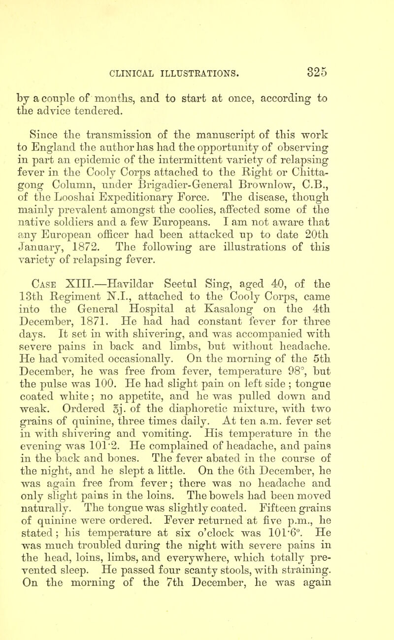 by a couple of months, and to start at once, according to tlie advice tendered. Since the transmission of the manuscript of this work to England the author has had the opportunity of observing in part an epidemic of the intermittent variety of relapsing fever in the Cooly Corps attached to the Right or Cliitta- gong Column, under Brigadier-General Brownlow, C.B., of the Looshai Expeditionary Force. The disease, though mainly prevalent amongst the coolies, affected some of the native soldiers and a few Europeans. I am not aware that any European officer had been attacked up to date 20th January, 1872. The following are illustrations of this variety of relapsing fever. Case XIII.—Havildar Seetul Sing, aged 40, of the 13th Regiment N.L, attached to the Cooly Corps, came into the General Hospital at Kasalong on the 4th December, 1871. He had had constant fever for three days. It set in with shivering, and was accompanied with severe pains in back and limbs, but without headache. He had vomited occasionally. On the morning of the 5th December, he was free from fever, temperature 98°, but the pulse was 100. He had slight pain on left side ; tongue coated white; no appetite, and he was pulled down and weak. Ordered 5j. of the diaphoretic mixture, with two grains of quinine, three times daily. At ten a.m. fever set in with shivering and vomiting. His temperature in the evening was 101'2. He complained, of headache, and pains in the back and bones. The fever abated in the course of the night, and he slept a little. On the 6th December, he was again free from fever; there was no headache and only slight pains in the loins. The bowels had been moved naturally. The tongue was slightly coated. Fifteen grains of quinine were ordered. Fever returned at five p.m., he stated; his temperature at six o'clock was 1016°. He was much troubled during the night with severe pains in the head, loins, limbs, and everywhere, which totally pre- vented sleep. He passed four scanty stools, with straining. On the morning of the 7th December, he was again