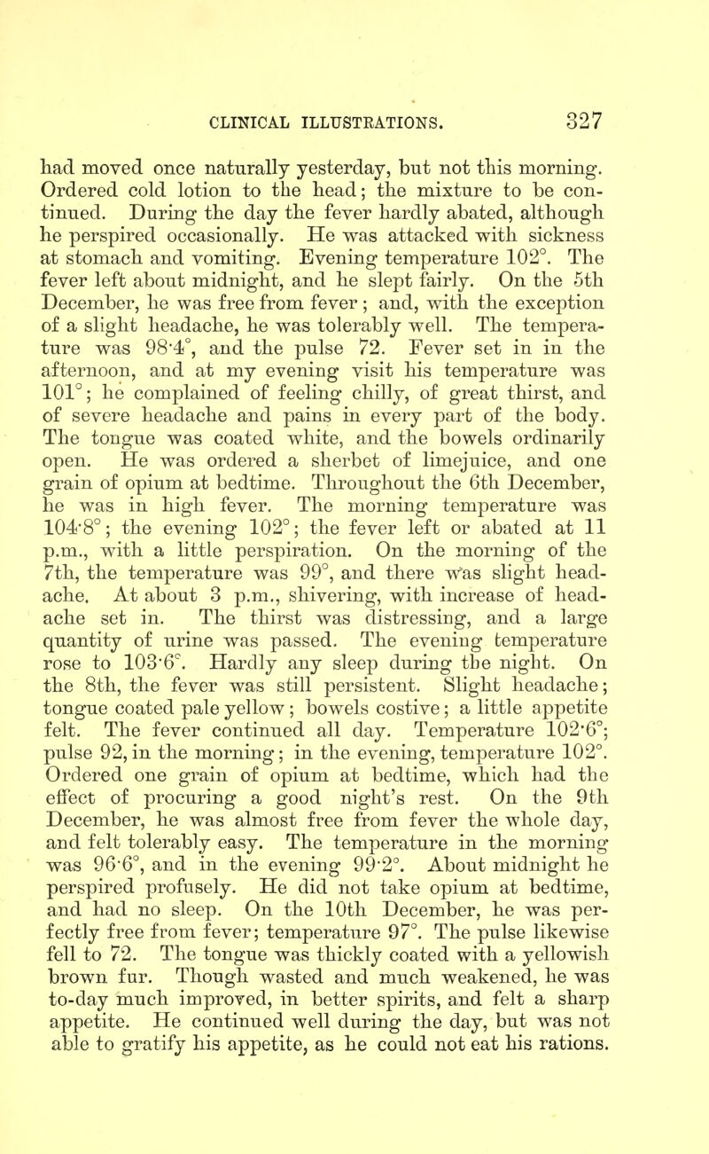 had moved once naturally yesterday, but not tliis morning. Ordered cold lotion to the head; the mixture to be con- tinued. During the day the fever hardly abated, although he perspired occasionally. He was attacked with sickness at stomach and vomiting. Evening temperature 102°. The fever left about midnight, and he slept fairly. On the 5th December, he was free from fever ; and, with the exception of a slight headache, he was tolerably well. The tempera- ture was 98*4°, and the pulse 72. Fever set in in the afternoon, and at my evening visit his temperature was 101°; he complained of feeling chilly, of great thirst, and of severe headache and pains in every part of the body. The tongue was coated white, and the bowels ordinarily open. He was ordered a sherbet of limejuice, and one grain of opium at bedtime. Throughout the 6th December, he was in high fever. The morning temperature was 104-8°; the evening 102°; the fever left or abated at 11 p.m., with a little perspiration. On the morning of the 7th, the temperature was 99°, and there Was slight head- ache. At about 3 p.m., shivering, with increase of head- ache set in. The thirst was distressing, and a large quantity of urine was passed. The evening temperature rose to lOS'G*. Hardly any sleep during the night. On the 8th, the fever was still persistent. Slight headache; tongue coated pale yellow; bowels costive; a little appetite felt. The fever continued all day. Temperature 102*6°; pulse 92, in the morning; in the evening, temperature 102°. Ordered one grain of opium at bedtime, which had the effect of procuring a good night's rest. On the 9th December, he was almost free from fever the whole day, and felt tolerably easy. The temperature in the morning was 966°, and in the evening 992°. About midnight he perspired profusely. He did not take opium at bedtime, and had no sleep. On the 10th December, he was per- fectly free from fever; temperature 97°. The pulse likewise fell to 72. The tongue was thickly coated with a yellowish brown fur. Though wasted and much weakened, he was to-day much improved, in better spirits, and felt a sharp appetite. He continued well during the day, but was not able to gratify his appetite, as he could not eat his rations.