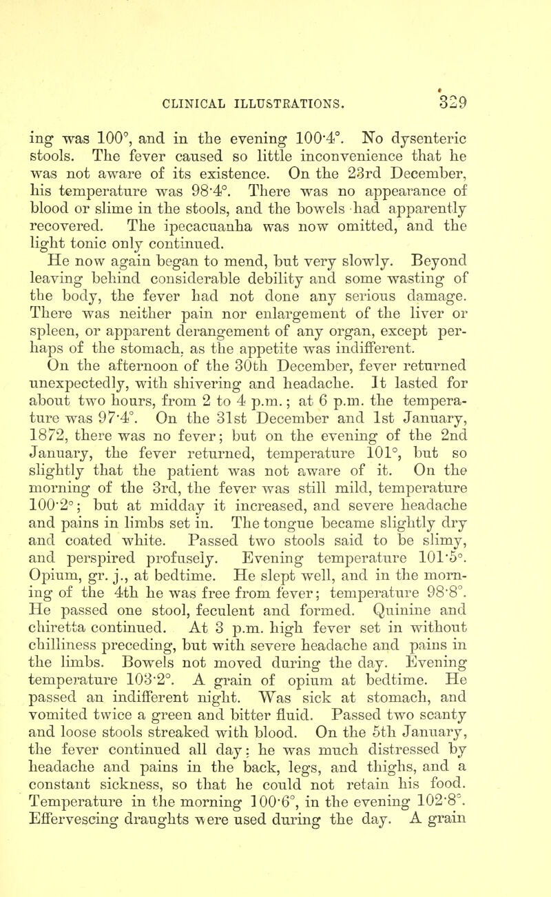 *329 ing was 100°, and in the evening 100*4°. 'No dysenteric stools. The fever cansed so little inconvenience that he was not aware of its existence. On the 23rd December, his temperature was 98*4°. There was no appearance of blood or slime in the stools, and the bowels had apparently recovered. The ipecacuanha was now omitted, and the light tonic only continued. He now again began to mend, but very slowly. Beyond leaving behind considerable debility and some wasting of the body, the fever had not done any serious damage. There was neither pain nor enlargement of the liver or spleen, or apparent derangement of any organ, except per- haps of the stomach, as the appetite was indifferent. On the afternoon of the 30th December, fever returned unexpectedly, with shivering and headache. It lasted for about two hours, from 2 to 4 p.m.; at 6 p.m. the tempera- ture was 9 7'4°. On the 31st December and 1st January, 1872, there was no fever; but on the evening of the 2nd January, the fever returned, temperature 101°, but so slightly that the patient was not aware of it. On the morning of the 3rd, the fever was still mild, temperature 100'2°; but at midday it increased, and severe headache and pains in limbs set in. The tongue became slightly dry and coated white. Passed two stools said to be slimy, and perspired profusely. Evening temperature 101*5°. Opium, gr. j., at bedtime. He slept well, and in the morn- ing of the 4th he was free from fever; temperature 98*8^. He passed one stool, feculent and formed. Quinine and chiretta continued. At 3 p.m. high fever set in without chilliness preceding, but with severe headache and pains in the limbs. Bowels not moved during the day. Evening tempej^ature 1032°. A grain of opium at bedtime. He passed an indifferent night. Was sick at stomach, and vomited twice a green and bitter fluid. Passed two scanty and loose stools streaked with blood. On the 5th January, the fever continued all day: he was much distressed by headache and pains in the back, legs, and thighs, and a constant sickness, so that he could not retain his food. Temperature in the morning 1006°, in the evening 1028^^ Effervescing draughts Tvere used during the day. A grain