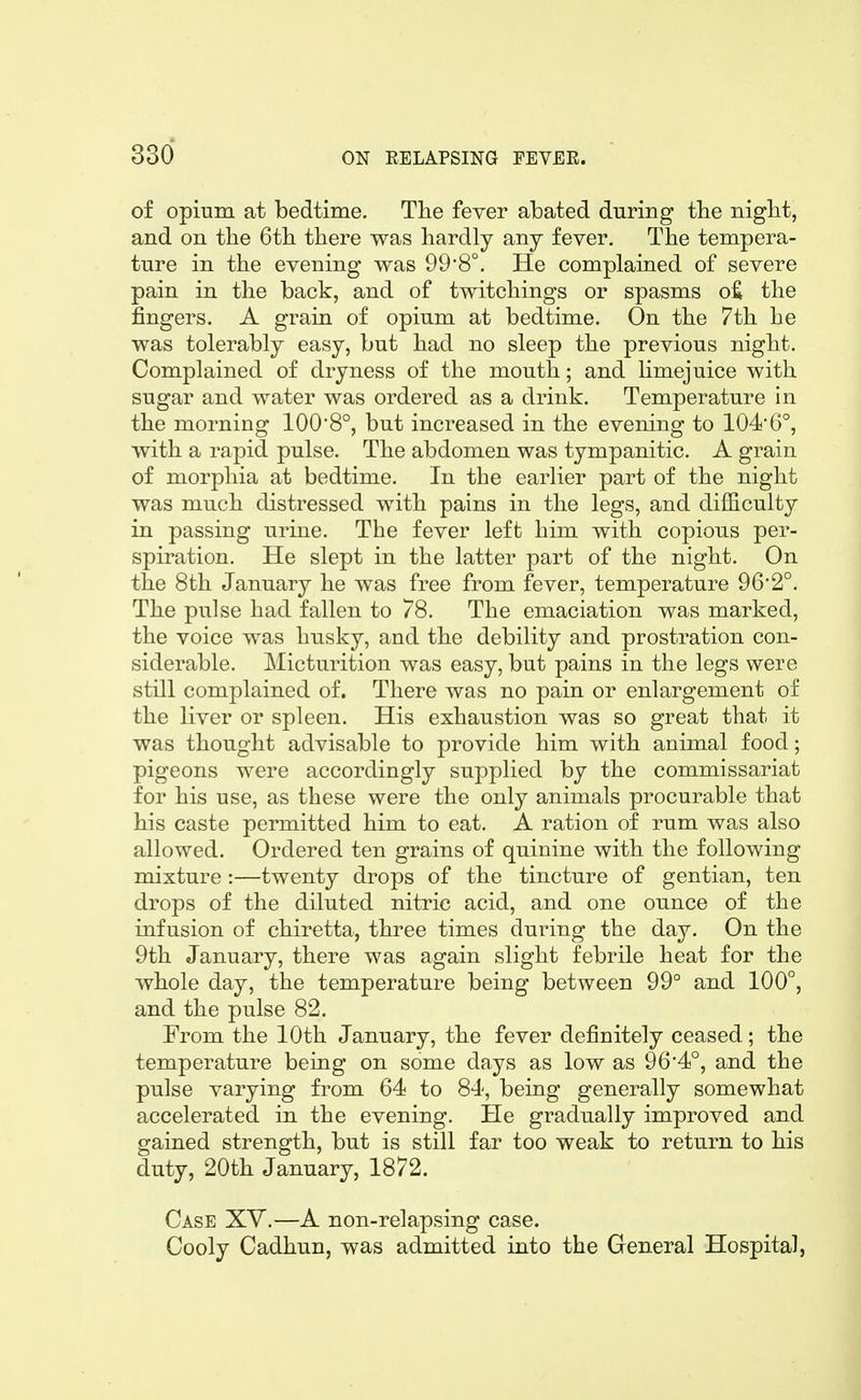 of opium at bedtime. The fever abated during the nigbt, and on the 6th there was hardly any fever. The tempera- ture in the evening was 998°. He complained of severe pain in the back, and of twitchings or spasms o:^ the fingers. A grain of opium at bedtime. On the 7th he was tolerably easy, but had no sleep the previous night. Complained of dryness of the mouth; and limejuice with sugar and water was ordered as a drink. Temperature in the morning 100*8°, but increased in the evening to 104'6°, with a rapid pulse. The abdomen was tympanitic. A grain of morphia at bedtime. In the earlier part of the night was much distressed with pains in the legs, and difficulty in passing urine. The fever left him with copious per- spiration. He slept in the latter part of the night. On the 8th January he was free from fever, temperature 96*2°. The pulse had fallen to 78. The emaciation was marked, the voice was husky, and the debility and prostration con- siderable. Micturition was easy, but pains in the legs were still complained of. There was no pain or enlargement of the liver or spleen. His exhaustion was so great that it was thought advisable to provide him with animal food; pigeons were accordingly supplied by the commissariat for his use, as these were the only animals procurable that his caste permitted him to eat. A ration of rum was also allowed. Ordered ten grains of quinine with the following mixture :—twenty drops of the tincture of gentian, ten drops of the diluted nitric acid, and one ounce of the infusion of chiretta, three times during the day. On the 9th January, there was again slight febrile heat for the whole day, the temperature being between 99° and 100°, and the pulse 82. From the 10th January, the fever definitely ceased; the temperature being on some days as low as 96*4°, and the pulse varying from 64 to 84, being generally somewhat accelerated in the evening. He gradually improved and gained strength, but is still far too weak to return to his duty, 20th January, 1872. Case XY.—A non-relapsing case. Cooly Cadhun, was admitted into the General Hospital,