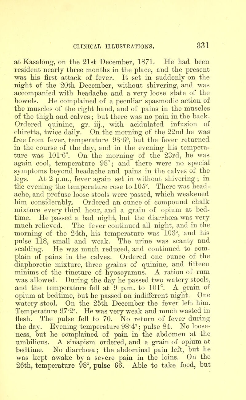 at Kasalong, on the 21st December, 1871. He had been resident nearly three months in the place, and the present was his first attack of fever. It set in suddenly on the night of the 20th December, without shivering, and was accompanied with headache and a very loose state of the bowels. He complained of a peculiar spasmodic action of the muscles of the right hand, and of pains in the muscles of the thigh and calves; but there was no pain in the back. Ordered quinine, gr. iij., with acidulated infusion of chiretta, twice daily. On the morning of the 22nd he was free fi'om fever, temperature 986°, but the fever returned in the course of the day, and in the evening his tempera- ture was 101'6°. On the morning of the 23rd, he was again cool, temperature 98°; and there were no special symptoms beyond headache and pains in the calves of the legs. At 2 p.m., fever again set in without shivering ; in the evening the temperature rose to 105°. There was head- ache, and profuse loose stools were passed, which weakened him considerably. Ordered an ounce of compound chalk mixture every third hour, and a grain of opium at bed- time. He passed a bad night, but the diarrhoea was very much relieved. The fever continued all night, and in the morning of the 24th, his temperature was 1QS°, and his pulse 118, small and weak. The urine was scanty and scalding. He was much reduced, and continued to com- plain of pains in the calves. Ordered one ounce of the diaphoretic mixture, three grains of quinine, and fifteen minims of the tincture of hyoscyamus. A ration of rum was allowed. During the day he passed two watery stools, and the temperature fell at 9 p.m. to 101°. A grain of opium at bedtime, but he passed an indifierent night. One watery stool. On the 25th December the fever left him. Temperature 97*2°. He was very weak and much wasted in flesh. The pulse fell to 70. No return of fever during the day. Evening temperature 98'4°; pulse 84. 'No loose- ness, but he complained of pain in the abdomen at the umbilicus. A sinapism ordered, and a grain of opium at bedtime. No diarrhoea; the abdominal pain left, but he was kept awake by a severe pain in the loins. On the 26th, temperature 98°, pulse 66. Able to take food, but