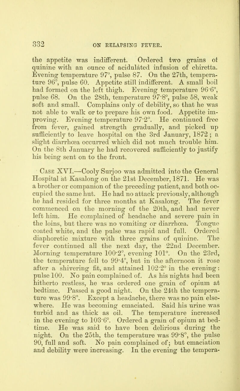 the appetite was indifferent. Ordered two grains ot quinine with, an ounce of acidulated infusion of chiretta. Evening temperature 97°, pulse 87. On the 27th, tempera- ture 96°, pulse 60. Appetite still indifferent. A small boil had formed on the left thigh. Evening temperature 96 6°, pulse 68. On the 28th, temperature 97'8°, pulse 58, weak soft and small. Complains only of debility, so that he was not able to walk or to prepare his own food. Appetite im- proving. Evening temperature 972°. He continued free from fever, gained strength gradually, and picked up sufficiently to leave hospital on the 3rd January, 1872 ; a slight diarrhoea occurred which did not much trouble him. On the 8th January he had recovered sufficiently to justify his being sent on to the front. Case XVI.—Cooly Surjoo was admitted into the General Hospital iat Kasalong on the 21st December, 1871. He was a brother or companion of the preceding patient, and both oc- cupied the same hut. He had no attack previously, although he had resided for three months at Kasalong. The fever commenced on the morning of the 20th, and had never left him. He complained of headache and severe pain in the loins, but there was no vomiting or diarrhoea. Tongue coated white, and the pulse was rapid and full. Ordered diaphoretic mixture with three grains of quinine. The fever continued all the next day, the 22nd December. Morning temperature 100*2°, evening 101°. On the 23rd, the temperature fell to 99'4°, but in the afternoon it rose after a shivering fit, and attained 102*2° in the evening: pulse 100. No pain complained of. As his nights had been hitherto restless, he was ordered one grain of opium at bedtime. Passed a good night. On the 24th the tempera- ture was 99*8°. Except a headache, there was no pain else- where. He was becoming emaciated. Said his urine was turbid and as thick as oil. The temperature increased in the evening to 103*6°. Ordered a grain of opium at bed- time. He was said to have been delirious during the night. On the 25th, the temperature was 99*8°, the pulse 90, full and soft. No pain complained of; but emaciation and debility were increasing. In the evening the tempera-