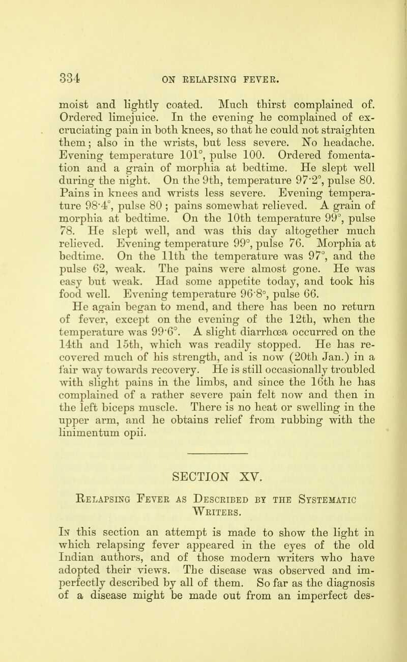moist and lightly coated. Much thirst complained of. Ordered limejnice. In the evening he complained of ex- cruciating pain in both knees, so that he could not straighten them; also in the wrists, but less severe. 'No headache. Evening temperature 101°, pulse 100. Ordered fomenta- tion and a grain of morphia at bedtime. He slept well during the night. On the 9th, temperature 972°, pulse 80. Pains in knees and wrists less severe. Evening tempera- ture 98*4°, pulse 80 ; pains somewhat relieved. A grain of morphia at bedtime. On the 10th temperature 99°, pulse 78. He slept well, and was this day altogether much relieved. Evening temperature 99°, pulse 76. Morphia at bedtime. On the 11th the temperature was 97°, and the pulse 62, weak. The pains were almost gone. He was easy but weak. Had some appetite today, and took his food well. Evening temperature 96 8°, pulse 66. He again began to mend, and there has been no return of fever, except on the evening of the 12th, when the temperature was 996°. A slight diarrhoea occurred on the 14th and 15th, which was readily stopped. He has re- covered much of his strength, and is now (20th Jan.) in a fair way towards recovery. He is still occasionally troubled with slight pains in the limbs, and since the 16th he has complained of a rather severe pain felt now and then in the left biceps muscle. There is no heat or swelling in the upper arm, and he obtains relief from rubbing with the linimentum opii. SECTION XV. Relapsing Fever as Described by the Systematic Writers. In this section an attempt is made to show the light in which relapsing fever appeared in the eyes of the old Indian authors, and of those modern writers who have adopted their views. The disease was observed and im- perfectly described by all of them. So far as the diagnosis of a disease might be made out from an imperfect des-