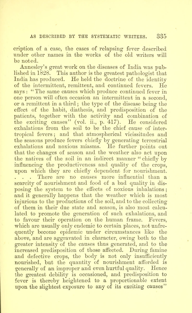 cription of a case, the cases of relapsing fever described Tinder other names in the works of the old wi^iters will be noted. Annesley's great work on the diseases of India was pub- lished in 1828. This author is the greatest pathologist that India has produced. He held the doctrine of the identity of the intermittent, remittent, and continued fevers. He says :  The same causes which produce continued fever in one person will often occasion an intermittent in a second, or a remittent in a third; the type of the disease being the efiect of the habit, diathesis, and predisposition of the patients, together with the activity and combination of the exciting causes (vol. ii., p. 417). He considered exhalations from the soil to be the chief cause of inter- tropical fevers; and that atmospherical vicissitudes and the seasons produce fevers chiefly by generating terrestrial exhalations and noxious miasms. He further points out that the changes of season and the weather also act upon the natives of the soil in an indirect manner  chiefly by influencing the productiveness and quality of the crops, upon which they are chiefly dependent for nourishment. There are no causes more influential than a scarcity of nourishment and food of a bad quality in dis- posing the system to the efiects of noxious inhalations ; and it generally happens that the weather which is most injurious to the productions of the soil, and to the collecting of them in their due state and season, is also most calcu- lated to promote the generation of such exhalations, and to favour their operation on the human frame. Fevers, which are usually only endemic to certain places, not unfre- quently become epidemic under cii^cumstances like the above, and are aggravated in character, owing both to the greater intensity of the causes thus generated, and to the increased predisposition of those afiected. During famine and defective crops, the body is not only insufficiently nourished, but the quantity of nourishment afi'orded is generally of an improper and even hurtful quality. Hence the greatest debility is occasioned, and predisposition to fever is thereby heightened to a proportionable extent upon the slightest exposure to any of its exciting causes