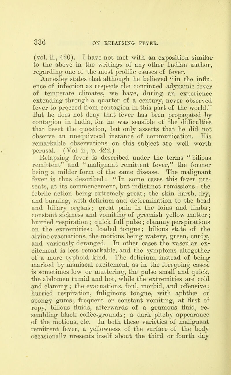 (vol. ii., 420). I have not met with, an exposition similar to the above in the writings of any other Indian author, regarding one of the most prolific causes of fever. Annesley states that although he believed  in the influ- ence of infection as respects the continued adynamic fever of temperate cHmates, we have, during an experience extending through a quarter of a century, never observed fever to proceed from contagion in this part of the world. But he does not deny that fever has been propagated by contagion in India, for he was sensible of the difficulties that beset the question, but only asserts that he did not observe an unequivocal instance of communication. His remarkable observations on this subject are well worth perusal. (Vol. ii., p. 422.) Relapsing fever is described under the terms bilious remittent and  malignant remittent fever, the former being a milder form of the same disease. The malignant fever is thus described:  In some cases this fever pre- sents, at its commencement, but indistinct remissions: the febrile action being extremely great; the skin harsh, dry, and burning, with delirium and determination to the head and biliary organs; great pain in the loins and limbs; constant sickness and vomiting of greenish yellow matter; hurried respiration; quick full pulse ; clammy perspirations on the extremities ; loaded tongue; bilious state of the alvine evacuations, the motions being watery, green, curdy, and variously deranged. In other cases the vascular ex- citement is less remarkable, and the symptoms altogether of a more typhoid kind. The delirium, instead of being marked by maniacal excitement, as in the foregoing cases, is sometimes low or muttering, the pulse small and quick, the abdomen tumid and hot, while the extremities are cold and clammy ; the evacuations, foul, morbid, and offensive ; hurried respiration, fuliginous tongue, with aphthae or spongy gums; frequent or constant vomiting, at first of ropy, bilious fluids, afterwards of a grumous fluid, re- sembling black coffee-grounds; a dark pitchy appearance of the motions, etc. In both these varieties of malignant remittent fever, a yellowness of the surface of the body Gccasionallv presents itself about the third or fourth day