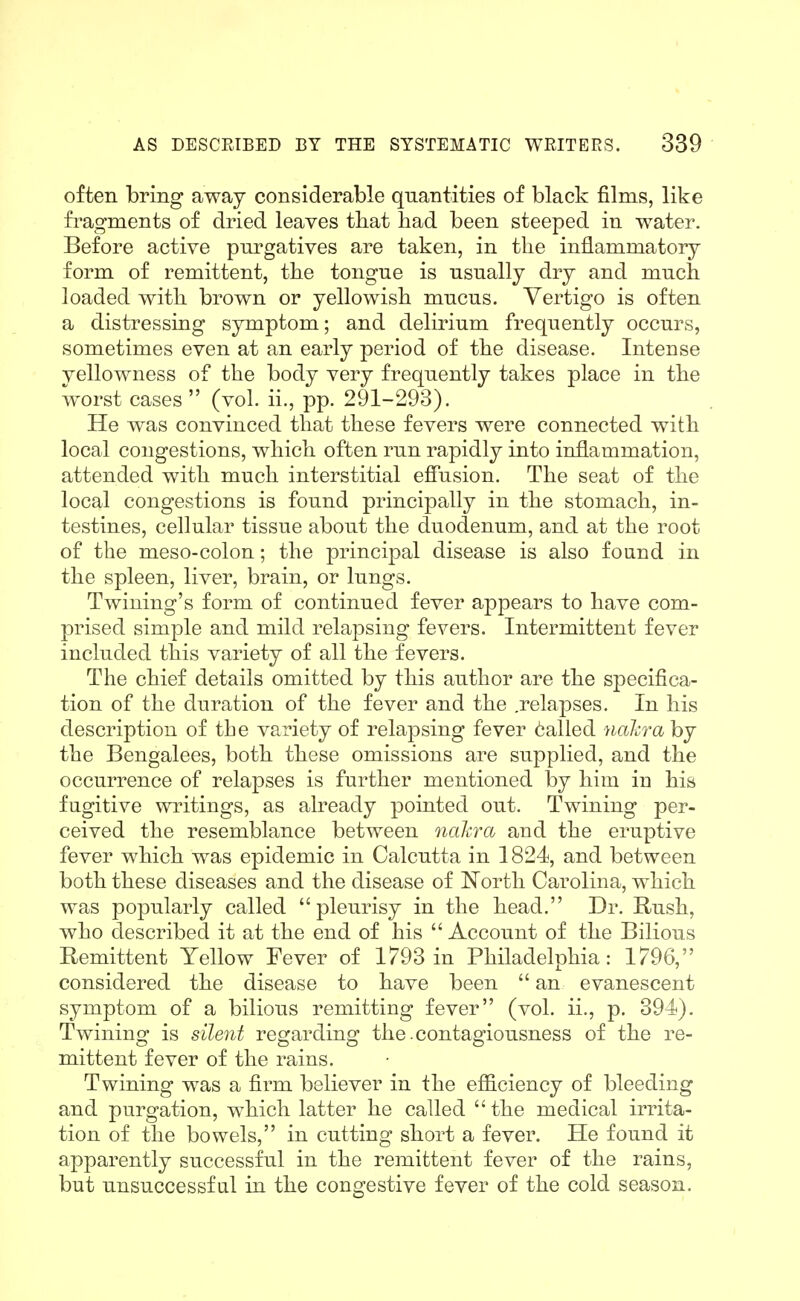 often bring away considerable quantities of black films, like fi'agments of dried leaves tliat had been steeped in water. Before active purgatives are taken, in the inflammatory form of remittent, the tongue is usually dry and much loaded with brown or yellowish mucus. Vertigo is often a distressing symptom; and delirium frequently occurs, sometimes even at an early period of the disease. Intense yellowness of the body very frequently takes place in the worst cases (vol. ii., pp. 291-293). He was convinced that these fevers were connected with local congestions, which often run rapidly into inflammation, attended with much interstitial efiusion. The seat of the local congestions is found principally in the stomach, in- testines, cellular tissue about the duodenum, and at the root of the meso-colon; the principal disease is also found in the spleen, liver, brain, or lungs. Twining's form of continued fever appears to have com- prised simple and mild relapsing fevers. Intermittent fever included this variety of all the fevers. The chief details omitted by this author are the specifica- tion of the duration of the fever and the .relapses. In his description of the variety of relapsing fever 6alled nakra by the Bengalees, both these omissions are supplied, and the occurrence of relapses is further mentioned by him in his fugitive writings, as already pointed out. Twining per- ceived the resemblance between naJcra and the eruptive fever which was epidemic in Calcutta in 1824, and between both these diseases and the disease of North Carolina, which was popularly called  pleurisy in the head. Dr. Rush, who described it at the end of his Account of the Bilious Bemittent Yellow Fever of 1793 in Philadelphia: 1796, considered the disease to have been  an evanescent symptom of a bilious remitting fever (vol. ii., p. 394). Twining is silent regarding the .contagiousness of the re- mittent fever of the rains. Twining was a firm believer in the efficiency of bleeding and purgation, which latter he called  the medical irrita- tion of the bowels, in cutting short a fever. He found it apparently successful in the remittent fever of the rains, but unsuccessful in the congestive fever of the cold season.