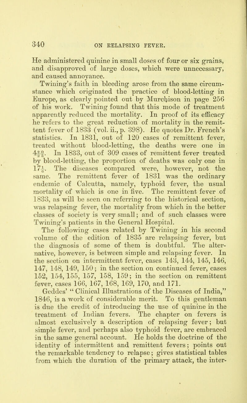 He administered quinine in small doses of four or six grains, and disapproved of large doses, whicli were unnecessary, and caused annoyance. Twining's faith in bleeding arose from tlie same circum- stance which originated the practice of blood-letting in Europe, as clearly pointed out by Murcljison in page 256 of his work. Twining found that this mode of treatment apparently reduced the mortality. In proof of its efficacy he refers to the great reduction of mortality in the remit- tent fever of 1838 (vol. ii., p. 398). He quotes Dr. French's statistics. In 1831, out of 120 cases of remittent fever, treated without blood-letting, the deaths were one in 4-|-|. In 1833, out of 309 cases of remittent fever treated by blood-letting, the proportion of deaths was only one in 17^. The diseases compared were, however, not the same. The remittent fever of 1831 was the ordinary endemic of Calcutta, namely, typhoid fever, the usual mortality of which is one in five. The remittent fever of 1833, as will be seen on referring to the historical section, was relapsing fever, the mortality from which in the better classes of society is very small; and of such classes were Twining's patients in the General Hospital. The following cases related by Twining in his second volume of the edition of 1835 are relapsing fever, but the diagnosis of some of them is doubtful. The alter- native, however, is between simple and relapsing fever. In the section on intermittent fever, cases 143, 144, 145, 146, 147, 148, 149, 150; in the section on continued fever, cases 152, 154,155, 157, 158, 159; in the section on remittent fever, cases 166, 167, 168, 169, 170, and 171. Geddes'  Clinical Illustrations of the Diseases of India, 1846, is a work of considerable merit. To this gentleman is due the credit of introducing the use of quinine in the treatment of Indian fevers. The chapter on fevers is almost exclusively a description of relapsing fever; but simple fever, and perhaps also typhoid fever, are embraced in the same general account. He holds the doctrine of the identity of intermittent and remittent fevers; points out the remarkable tendency to relapse; gives statistical tables from which the duration of the primary attack, the inter-