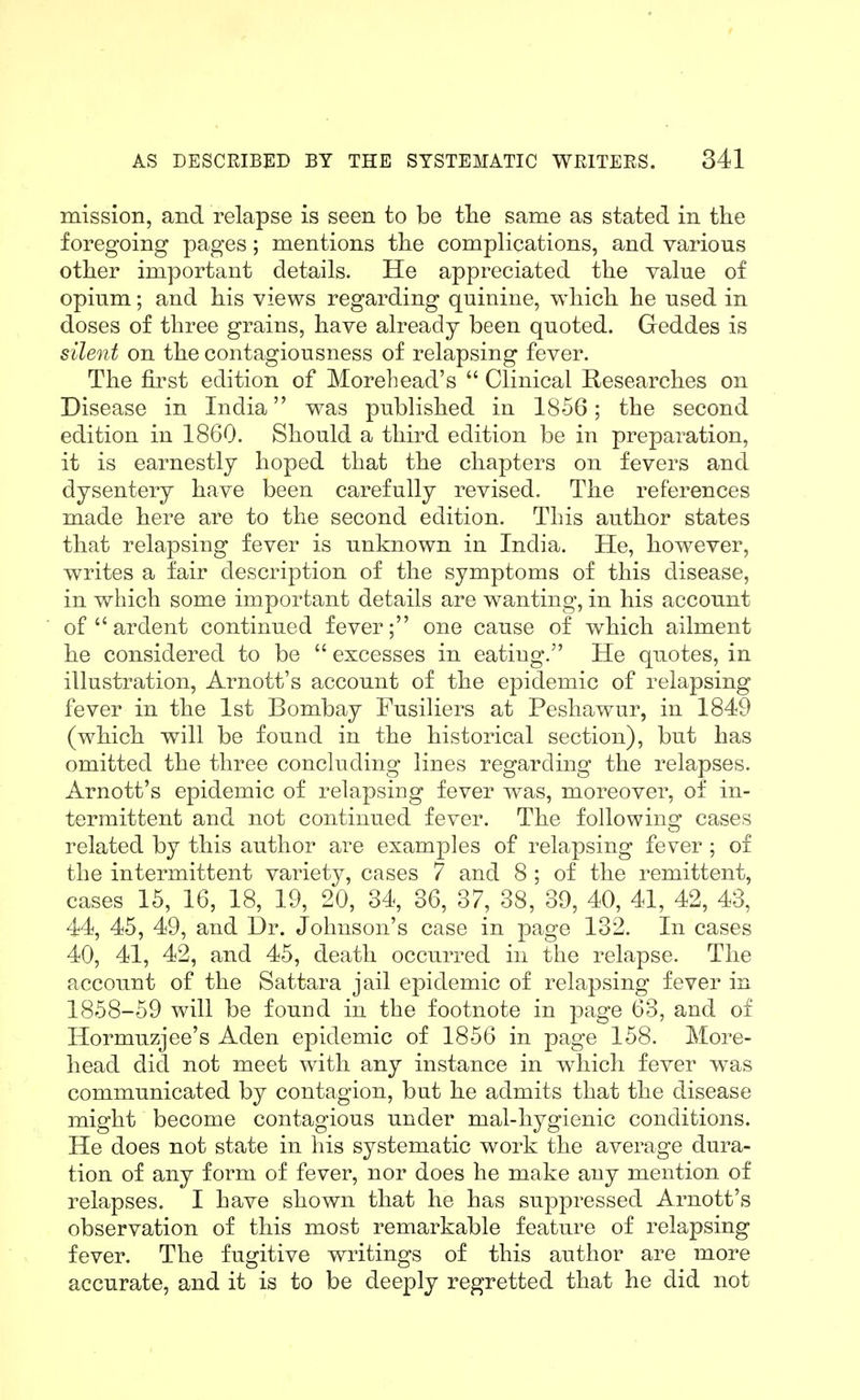 mission, and relapse is seen to be tlie same as stated in the foregoing pages; mentions tlie complications, and various other important details. He appreciated the value of opium; and his views regarding quinine, which he used in doses of three grains, have already been quoted. Geddes is silent on the contagiousness of relapsing fever. The first edition of Morehead's  Clinical Researches on Disease in India was published in 1856; the second edition in 1860. Should a third edition be in preparation, it is earnestly hoped that the chapters on fevers and dysentery have been carefully revised. The references made here are to the second edition. This author states that relapsing fever is unknown in India. He, however, writes a fair description of the symptoms of this disease, in which some important details are wanting, in his account of ardent continued fever; one cause of which ailment he considered to be  excesses in eating, He quotes, in illustration, Arnott's account of the epidemic of relapsing fever in the 1st Bombay Fusiliers at Peshawur, in 1849 (which will be found in the historical section), but has omitted the three concluding lines regarding the relapses. Arnott's epidemic of relapsing fever was, moreover, of in- termittent and not continued fever. The following cases related by this author are examples of relapsing fever; of the intermittent variety, cases 7 and 8 ; of the remittent, cases 15, 16, 18, 19, 20, 34, 36, 37, 38, 39, 40, 41, 42, 43, 44, 45, 49, and Dr. Johnson's case in page 132. In cases 40, 41, 42, and 45, death occurred in the relapse. The account of the Sattara jail epidemic of relapsing fever in 1858-59 will be found in the footnote in page 63, and of Hormuzjee's Aden epidemic of 1856 in page 158. More- head did not meet with any instance in which fever was communicated by contagion, but he admits that the disease might become contagious under mal-hygienic conditions. He does not state in his systematic work the average dura- tion of any form of fever, nor does he make any mention of relapses. I have shown that he has suppressed Arnott's observation of this most remarkable feature of relapsing fever. The fugitive writings of this author are more accurate, and it is to be deeply regretted that he did not