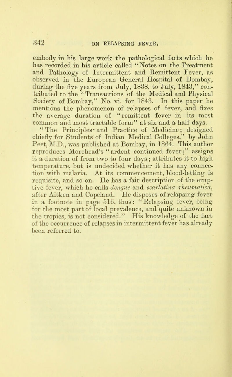 embody in his large work tlie pathological facts wMcli he has recorded in his article called  Notes on the Treatment and Pathology of Intermittent and Remittent Fever, as observed in the European General Hospital of Bombay, during the five years from July, 1838, to July, 1843, con- tributed to the  Transactions of the Medical and Physical Society of Bombay, No. vi. for 1843. In this paper he mentions the phenomenon of relapses of fever, and fixes the average duration of remittent fever in its most common and most tractable form at six and a half days. The Principles-and Practice of Medicine; designed chiefly for Students of Indian Medical Colleges, by John Peet, M.D., was published at Bombay, in 1864. This author reproduces Morehead's ardent continued fever; assigns it a dm-ation of from two to four days; attributes it to high temperature, but is undecided whether it has any connec- tion with malaria. At its commencement, blood-letting is requisite, and so on. He has a fair description of the erup- tive fever, which he calls dengue and scarlatina rheumatica, after Aitken and Copeland. He disposes of relapsing fever in a footnote in page 516, thus: Eelnpsing fever, being for the most part of local prevalence, and quite unknown in the tropics, is not considered. His knowledge of the fact of the occurrence of relapses in intermittent fever has already been referred to.