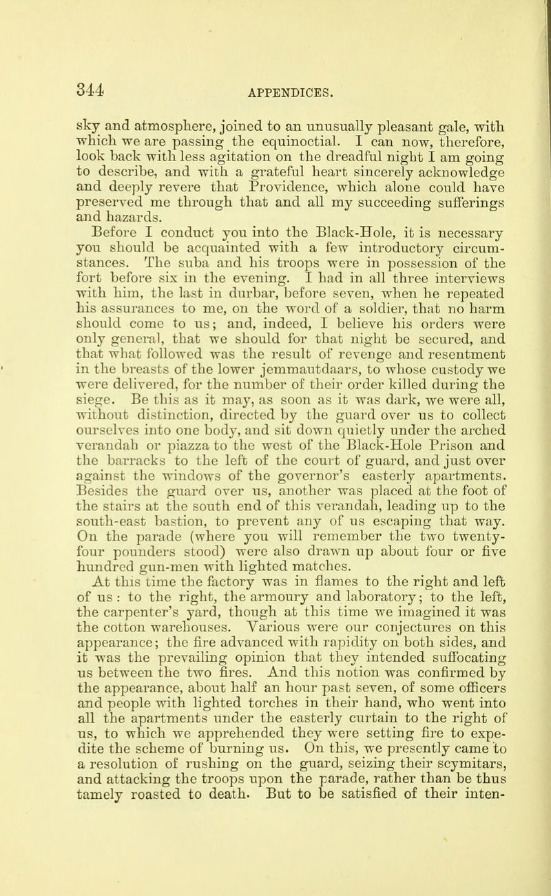 sky and atmosphere, joined to an unusually pleasant gale, with which we are passing the equinoctial. I can now, therefore, look back with less agitation on the dreadful night I am going to describe, and with a grateful heart sincerely acknowledge and deeply revere that Providence, which alone could have preserved me through that and all my succeeding sufferings and hazards. Before I conduct you into the Black-Hole, it is necessary you should be acquainted with a few introductory circum- stances. The suba and his troops were in possession of the fort before six in the evening. I had in all three interviews with him, the last in durbar, before seven, when he repeated his assurances to me, on the word of a soldier, that no harm should come to us; and, indeed, I believe his orders were only general, that we should for that night be secured, and that what followed was the result of revenge and resentment in the breasts of the lower jemmautdaars, to whose custody we were delivered, for the number of their order killed during the siege. Be this as it may, as soon as it was dark, we were all, without distinction, directed by the guard over us to collect ourselves into one body, and sit down quietly under the arched verandah or piazza to the west of the Black-Hole Prison and the barracks to the left of the court of guard, and just over against the windows of the governor's easterly apartments. Besides the guard over us, another was placed at the foot of the stairs at the south end of this verandah, leading up to the south-east bastion, to prevent any of us escaping that way. On the parade (where you will remember the two twenty- four pounders stood) were also drawn up about four or five hundred gun-men with lighted matches. At this time the factory was in flames to the right and left of us : to the right, the armoury and laboratory; to the left, the carpenter's yard, though at this time we imagined it was the cotton warehouses. Various were our conjectures on this appearance; the fire advanced with rapidity on both sides, and it was the prevailing opinion that they intended suffocating us between the two fires. And this notion was confirmed by the appearance, about half an hour past seven, of some officers and people with lighted torches in their hand, who went into all the apartments under the easterly curtain to the right of us, to which we apprehended they were setting fire to expe- dite the scheme of burning us. On this, we presently came to a resolution of rushing on the guard, seizing their scymitars, and attacking the troops upon the parade, rather than be thus tamely roasted to death. But to be satisfied of their inten-
