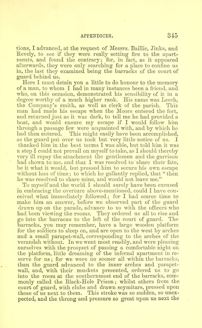 tions, I advanced, at the request of Messrs, Baillie, Jinks, and Eevely, to see if they were really setting fire to the apart- ments, and found the contrary; for, in fact, as it appeared afterwards, they were only searching for a place to confine us in, the last they examined being the barracks of the court of guard behind us. Here I must detain you a little to do honour to the memory of a man, to whom I had in many instances been a friend, and who, on this occasion, demonstrated his sensibility of it in a degree worthy of a much higher rank. His name was Leech, the Company's smith, as well as clerk of the parish. This man had made his escape when the Moors entered the fort, and returned just as it was dark, to tell me he had provided a boat, and would ensure my escape if I would follow him through a passage few were acquainted with, and by which he had then entered. This might easily have been accomplished, as the guard put over us took but very little notice of us. I thanked him in the best terms I was able, but told him it was a step I could not prevail on myself to take, as I should thereby very ill repay the attachment the gentlemen and the garrison had shown to me, and that I was resolved to share their fate, be it what it would, but pressed him to secure his own escape without loss of time; to which he gallantly replied, that  then he was resolved to share mine, and would not leave me. To myself and the world I should surely have been excused in embracing the overture above-mentioned, could I have con- ceived what immediately followed; for I had scarce time to make him an answer, before we observed part of the guard di^awn up on the parade, advance to us with the ofiicers who had been viewing the rooms. They ordered us all to rise and go into the barracks to the left of the court of guard. The barracks, you may remember, have a large wooden platform for the soldiers to sleep on, and are open to the west by arches and a small parapet-wall, corresponding to the arches of the verandah without. In we went most readily, and were pleasing ourselves with the prospect of passing a comfortable night on the platform, little dreaming of the infernal apartment in re- serve for us ; for we were no sooner all within the barracks, than the guard advanced to the inner arches and parapet- wall, and, with their muskets presented, ordered us to go into the room at the southernmost end of the barracks, com- monly called the Black-Hole Prison ; whilst others from the court of guard, with clubs and drawn scymitars, pressed upon those of us next to them. This stroke was so sudden, so unex- pected, and the throng and pressure so great upon us next the