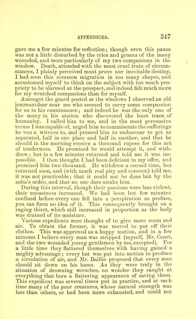 gave me a few minutes for reflection; though even this pause was not a little disturbed by the cries and groans of the many- wounded, and more particularly of my two companions in the window. Death, attended with the most cruel train of circum- stances, I plainly perceived must prove our inevitable destiny. I had seen this common migration in too many shapes, and accustomed myself to think on the subject with too much pro- priety to be alarmed at the prospect, and indeed felt much more for my wi'etched companions than for myself. Amongst the guard posted at the windows I observed an old jemmautdaar near me who seemed to carry some compassion for us in his countenance ; and indeed he was the only one of the many in his station who discovered the least trace of humanity. I called him to me, and in the most persuasive terms I was capable of, urged him to commiserate the sufferings he was a witness to, and pressed him to endeavour to get us separated, half in one place and half in another, and that he should in the morning receive a thousand rupees for this act of tenderness. He promised be would attempt it, and with- drew ; but in a few minutes returned and told me it was im- possible. I then thought I had been deficient in my offer, and promised him two thousand. He withdrew a second time, but returned soon, and (with much real pity and concern) told me, it was not practicable; that it could not be done but by the suba's order, and that no one dare awake him. During this interval, though their passions were less violent, their uneasiness increased. We had been but few minutes confined before every one fell into a perspiration so profuse, you can form no idea of it. This consequently brought on a raging thirst, which still increased in proportion as the body was drained of its moisture. Yarious expedients were thought of to give more room and air. To obtain the former, it was moved to put off their clothes. This was approved as a happy motion, and in a few minutes I believe every man was stripped (myself, Mr. Court, and the two wounded young gentlemen by me, excepted). For a little time they flattered themselves with having gained a mighty advantage ; every hat was put into motion to produce a circulation of air, and Mr. Baillie proposed that every man should sit down on his hams. As they were truly in the situation of drowning wretches, no wonder they caught at everything that bore a flattering appearance of saving them. This expedient was several times put in practice, and at each time many of the poor creatures, whose natural strength was less than others, or had been more exhausted, and could not