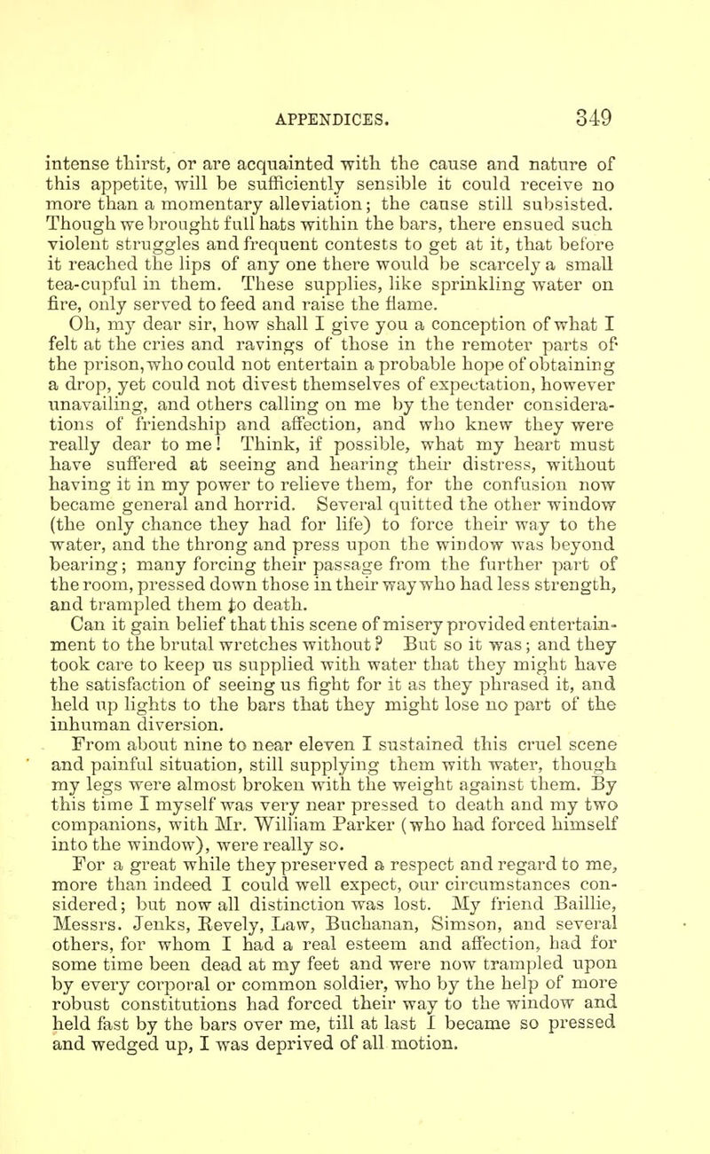 intense tliirst, or are acquainted with the cause and nature of this appetite, will be sufficiently sensible it could receive no more than a momentary alleviation; the cause still subsisted. Though we brought full hats within the bars, there ensued such violent struggles and frequent contests to get at it, that belore it reached the lips of any one there would be scarcely a small tea-cupful in them. These supplies, like sprinkling water on fire, only served to feed and raise the flame. Oh, my dear sir, how shall I give you a conception of what I felt at the cries and ravings of those in the remoter parts of the prison, who could not entertain a probable hope of obtaining a drop, yet could not divest themselves of expectation, however unavailing, and others calling on me by the tender considera- tions of friendship and affection, and who knew they were really dear to me! Think, if possible, what my heart must have suffered at seeing and hearing their distress, without having it in my power to relieve them, for the confusion now became general and horrid. Several quitted the other window (the only chance they had for life) to force their way to the water, and the throng and press upon the window was beyond bearing; many forcing their passage from the further part of the room, pressed down those in their way who had less strength, and trampled them ^io death. Can it gain belief that this scene of misery provided entertain- ment to the brutal wretches without ? But so it was; and they took care to keep us supplied with water that they might have the satisfaction of seeing us fight for it as they phrased it, and held up lights to the bars that they might lose no part of the inhuman diversion. From about nine to near eleven I sustained this cruel scene and painful situation, still supplying them with water, though my legs were almost broken with the weight against them. By this time I myself was very near pressed to death and my two companions, with Mr. William Parker (who had forced himself into the window), were really so. For a great while they preserved a respect and regard to me, more than indeed I could well expect, our circumstances con- sidered ; but now all distinction was lost. My friend Baillie, Messrs. Jenks, Revely, Law, Buchanan, Simson, and several others, for whom I had a real esteem and afiection, had for some time been dead at my feet and were now trampled upon by every coi^poral or common soldier, who by the help of more robust constitutions had forced their way to the window and held fast by the bars over me, till at last I became so pressed and wedged up, I was deprived of all motion.