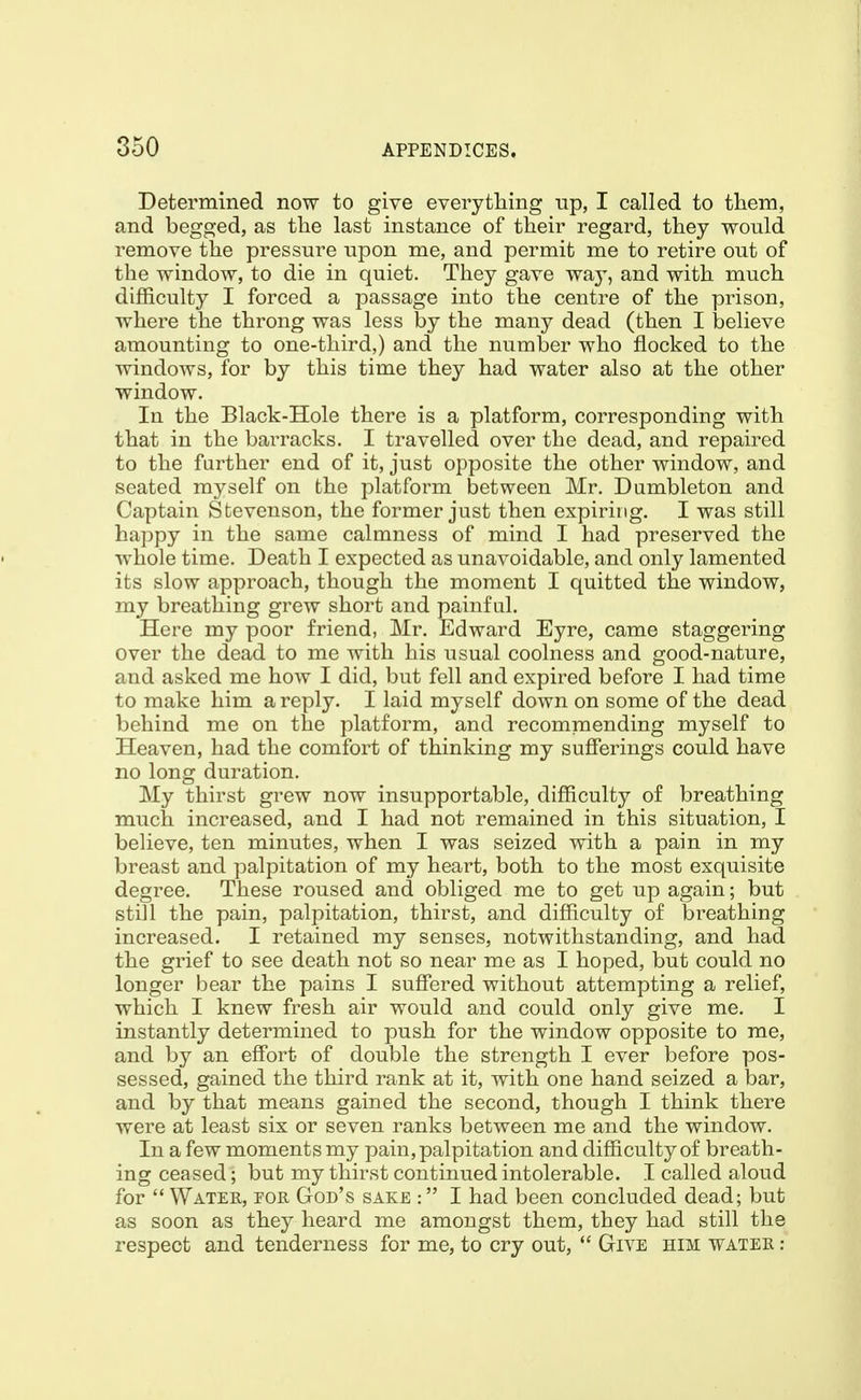 Determined now to give everything up, I called to them, and begged, as the last instance of their regard, they would remove the pressure upon me, and permit me to retire out of the window, to die in quiet. They gave way, and with much difficulty I forced a passage into the centre of the prison, where the throng was less by the many dead (then I believe amounting to one-third,) and the number who flocked to the windows, for by this time they had water also at the other window- In the Black-Hole there is a platform, corresponding with that in the barracks. I travelled over the dead, and repaired to the further end of it, just opposite the other window, and seated myself on the platform between Mr. Dumbleton and Captain Stevenson, the former just then expiring. I was still happy in the same calmness of mind I had preserved the whole time. Death I expected as unavoidable, and only lamented its slow approach, though the moment I quitted the window, my breathing grew short and painful. Here my poor friend, Mr. Edward Eyre, came staggering over the dead to me with his usual coolness and good-nature, and asked me how I did, but fell and expired before I had time to make him a reply. I laid myself down on some of the dead behind me on the platform, and recommending myself to Heaven, had the comfort of thinking my sufierings could have no long duration. My thirst grew now insupportable, difficulty of breathing much increased, and I had not remained in this situation, I believe, ten minutes, when I was seized with a pain in my breast and palpitation of my heart, both to the most exquisite degree. These roused and obliged me to get up again; but still the pain, palpitation, thirst, and difficulty of breathing increased. I retained my senses, notwithstanding, and had the grief to see death not so near me as I hoped, but could no longer bear the pains I suffered without attempting a relief, which I knew fresh air would and could only give me. I instantly determined to push for the window opposite to me, and by an effort of double the strength I ever before pos- sessed, gained the third rank at it, with one hand seized a bar, and by that means gained the second, though I think there were at least six or seven ranks between me and the window. In a few moments my pain, palpitation and difficulty of breath- ing ceased; but my thirst continued intolerable. I called aloud for  Water, tor God's sake : I had been concluded dead; but as soon as they heard me amongst them, they had still the respect and tenderness for me, to cry out,  Give him water :