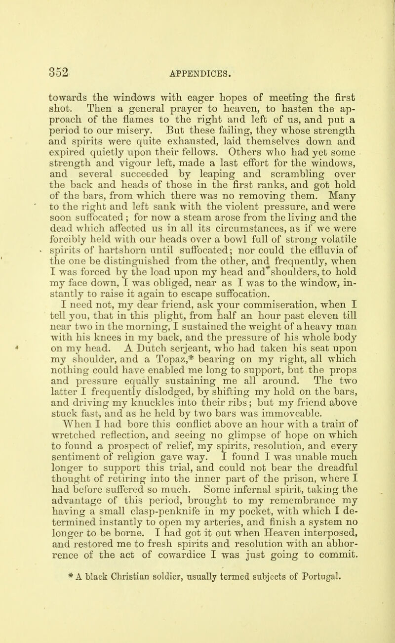 towards the windows with eager hopes of meeting the first shot. Then a general prayer to heaven, to hasten the ap- proach of the flames to the right and left of us, and put a period to our misery. But these failing, they whose strength and spirits were quite exhausted, laid themselves down and expired quietly upon their fellows. Others who had yet some strength and vigour left, made a last effort for the windows, and several succeeded by leaping and scrambling over the back and heads of those in the first ranks, and got hold of the bars, from which there was no removing them. Many to the right and left sank with the violent pressure, and were soon suffocated ; for now a steam arose from the living and the dead which affected us in all its circumstances, as if we were forcibly held with our heads over a bowl full of strong volatile spirits of hartshorn until suffocated; nor could the effluvia of the one be distinguished from the other, and frequently, when I was forced by the load upon my head and'^shoulders, to hold my face down, I was obliged, near as I was to the window, in- stantly to raise it again to escape suffocation. I need not, my dear friend, ask your commiseration, when I tell you, that in this plight, from half an hour past eleven till near two in the morning, I sustained the weight of a heavy man with his knees in my back, and the pressure of his whole body on my head. A Dutch serjeant, who had taken his seat upon my shoulder, and a Topaz,* bearing on my right, all which nothing could have enabled me long to support, but the props and pressure equally sustaining me all around. The two latter I frequently dislodged, by shifting my hold on the bars, and driving my knuckles into their ribs; but my friend above stuck fast, and as he held by two bars was immoveable. When I had bore this conflict above an hour with a train of wretched reflection, and seeing no glimpse of hope on which to found a prospect of relief, my spirits, resolution, and every sentiment of religion gave way. I found I was unable much longer to support this trial, and could not bear the dreadful thought of retiring into the inner part of the prison, where I had before suffered so much. Some infernal spirit, taking the advantage of this period, brought to my remembrance my having a small clasp-penknife in my pocket, with which I de- termined instantly to open my arteries, and finish a system no longer to be borne. I had got it out when Heaven interposed, and restored me to fresh spirits and resolution with an abhor- rence of the act of cowardice I was just going to commit. * A black Christian soldier, usually termed subjects of Portugal.