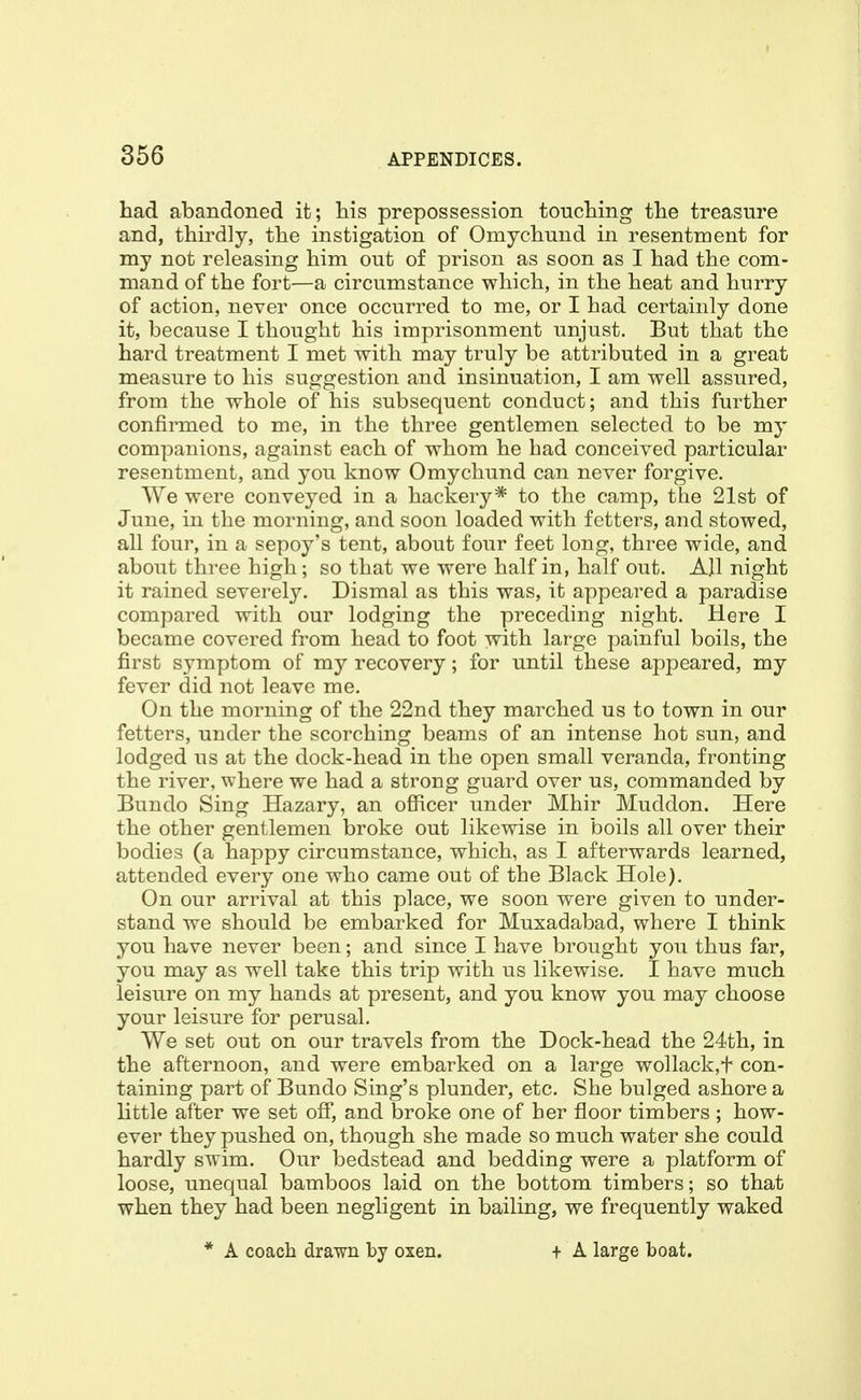 had abandoned it; his prepossession touching the treasure and, thirdly, the instigation of Omychund in resentment for my not releasing him out of prison as soon as I had the com- mand of the fort—a circumstance which, in the heat and hurry of action, never once occurred to me, or I had certainly done it, because I thought his imprisonment unjust. But that the hard treatment I met with may truly be attributed in a great measure to his suggestion and insinuation, I am well assured, from the whole of his subsequent conduct; and this further confirmed to me, in the three gentlemen selected to be my companions, against each of whom he had conceived particular resentment, and you know Omychund can never forgive. We were conveyed in a hackery* to the camp, the 21st of June, in the morning, and soon loaded with fetters, and stowed, all four, in a sepoy's tent, about four feet long, three wide, and about three high; so that we were half in, half out. All night it rained severely. Dismal as this was, it appeared a paradise compared with our lodging the preceding night. Here I became covered from head to foot with large painful boils, the first symptom of my recovery; for until these appeared, my fever did not leave me. On the morning of the 22nd they marched us to town in our fetters, under the scorching beams of an intense hot sun, and lodged us at the dock-head in the open small veranda, fronting the river, where we had a strong guard over us, commanded by Bundo Sing Hazary, an officer under Mhir Muddon. Here the other gentlemen broke out likewise in boils all over their bodies (a happy circumstance, which, as I afterwards learned, attended every one who came out of the Black Hole). On our arrival at this place, we soon were given to under- stand we should be embarked for Muxadabad, where I think you have never been; and since I have brought you thus far, you may as well take this trip with us likewise. I have much leisure on my hands at present, and you know you may choose your leisure for perusal. We set out on our travels from the Dock-head the 24th, in the afternoon, and were embarked on a large wollack,t con- taining part of Bundo Sing's plunder, etc. She bulged ashore a little after we set off, and broke one of ber floor timbers ; how- ever they pushed on, though she made so much water she could hardly swim. Our bedstead and bedding were a platform of loose, unequal bamboos laid on the bottom timbers; so that when they had been negligent in bailing, we frequently waked * A coach drawn by oxen. f A large boat.