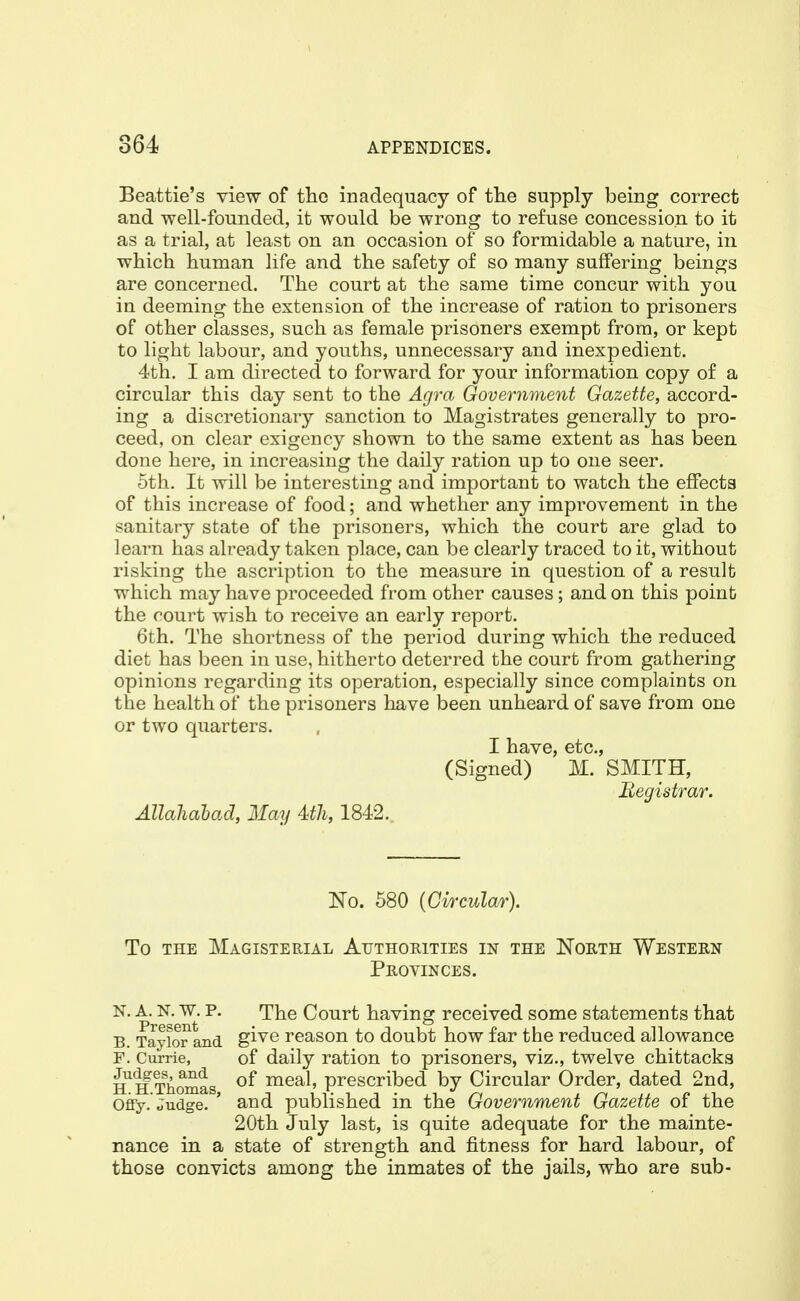 Beattie's view of the inadequacy of tlie supply being correct and well-founded, it would be wrong to refuse concession to it as a trial, at least on an occasion of so formidable a nature, in which human life and the safety of so many suffering beings are concerned. The court at the same time concur with you in deeming the extension of the increase of ration to prisoners of other classes, such as female prisoners exempt from, or kept to light labour, and youths, unnecessary and inexpedient. 4th. I am directed to forward for your information copy of a circular this day sent to the Agra Government Gazette, accord- ing a discretionary sanction to Magistrates generally to pro- ceed, on clear exigency shown to the same extent as has been done here, in increasing the daily ration up to one seer. 5th. It will be interesting and important to watch the effects of this increase of food; and whether any improvement in the sanitary state of the prisoners, which the court are glad to learn has already taken place, can be clearly traced to it, without risking the ascription to the measure in question of a result which may have proceeded from other causes; and on this point the court wish to receive an early report. 6th. The shortness of the period during which the reduced diet has been in use, hitherto deterred the court from gathering opinions regarding its operation, especially since complaints on the health of the prisoners have been unheard of save from one or two quarters. I have, etc., (Signed) M. SMITH, Registrar. Allahahad, May Uli, 1842. No. 580 {Circular). To THE Magisterial Authorities in the North Western Provinces. N. A. N. w. p. The Court having received some statements that B. Taylor and g^^® reason to doubt how far the reduced allowance F. Currie, of daily ration to prisoners, viz., twelve chittacks H^^Thomas meal, prescribed by Circular Order, dated 2nd, Offy. Judge. ' and published in the Government Gazette of the 20th July last, is quite adequate for the mainte- nance in a state of strength and fitness for hard labour, of those convicts among the inmates of the jails, who are sub-