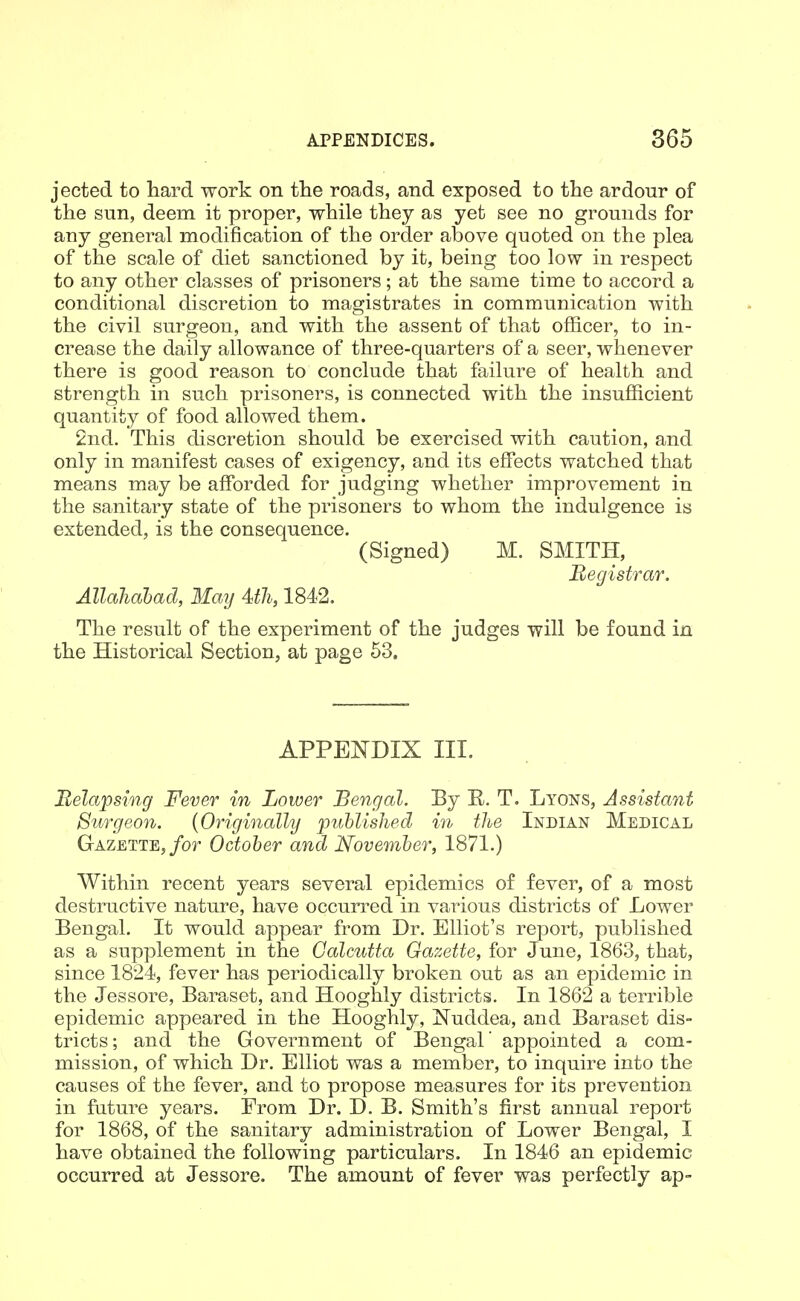jected to hard work on tlie roads, and exposed to the ardour of the sun, deem it proper, while they as yet see no grounds for any general modification of the order above quoted on the plea of the scale of diet sanctioned by it, being too low in respect to any other classes of prisoners; at the same time to accord a conditional discretion to magistrates in communication with the civil surgeon, and with the assent of that officer, to in- crease the daily allowance of three-quarters of a seer, whenever there is good reason to conclude that failure of health and strength in such prisoners, is connected with the insufficient quantity of food allowed them. 2nd. This discretion should be exercised with caution, and only in manifest cases of exigency, and its effects watched that means may be afforded for judging whether improvement in the sanitary state of the prisoners to whom the indulgence is extended, is the consequence. (Signed) M. SMITH, Begistrar. Allahabad, May 4>th, 1842. The result of the experiment of the judges will be found in the Historical Section, at page 53. APPENDIX III. Relapsing Fever in Lower Bengal. By R. T. Lyons, Assistant Surgeon. {Originally published in the Indian Medical Gazette,/or October and November, 1871.) Within recent years several epidemics of fever, of a most destructive nature, have occurred in various districts of Lower Bengal. It would appear from Dr. Elliot's report, published as a supplement in the Calcutta Gazette, for June, 1863, that, since 1824, fever has periodically broken out as an epidemic in the Jessore, Baraset, and Hooghly districts. In 1862 a terrible epidemic appeared in the Hooghly, JSTuddea, and Baraset dis- tricts ; and the Government of Bengal' appointed a com- mission, of which Dr. Elliot was a member, to inquire into the causes of the fever, and to propose measures for its prevention in fature years. From Dr. D. B. Smith's first annual report for 1868, of the sanitary administration of Lower Bengal, I have obtained the following particulars. In 1846 an epidemic occurred at Jessore. The amount of fever was perfectly ap-