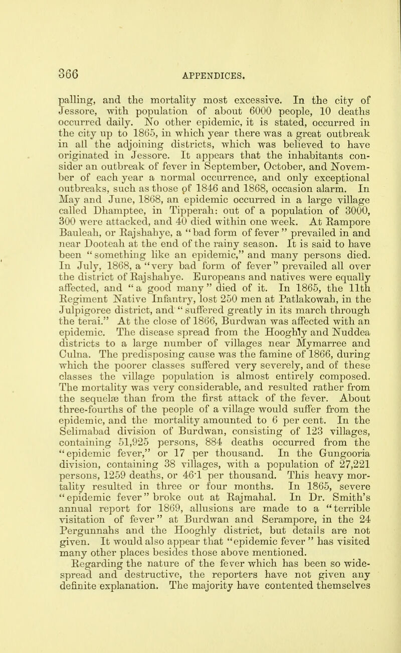 palling, and the mortality most excessive. In the city of Jessore, with population of about 6000 people, 10 deaths occurred daily. No other epidemic, it is stated, occurred in the city up to 1865, in which year there was a great outbreak in ail the adjoining districts, which was believed to have originated in Jessore. It appears that the inhabitants con- sider an outbreak of fever in September, October, and Novem- ber of each year a normal occurrence, and only exceptional outbreaks, such as those of 1846 and 1868, occasion alarm. In May and June, 1868, an epidemic occurred in a large village called Dhamptee, in Tipperah: out of a population of 3000, 300 were attacked, and 40 died within one week. At Eampore Bauleah, or Rajshahye, a bad form of fever  prevailed in and near Dooteah at the end of the rainy season. It is said to have been  something like an epidemic, and many persons died. In July, 1868, a very bad form of fever prevailed all over the district of Rajshahye. Europeans and natives were equally affected, and  a good many  died of it. In 1865, the 11th Regiment Native Infantry, lost 250 men at Patlakowah, in the Julpigoree district, and  suffered greatly in its march through the terai. At the close of 1866, Burdwan was affected with an epidemic. The disease spread from the Hooghly and Nuddea districts to a large number of villages near Mymarree and Oulna. The predisposing cause was the famine of 1866, during which the poorer classes suffered very severely, and of these classes the village population is almost entirely composed. The mortality was very considerable, and resulted rather from the sequel?e than from the first attack of the fever. About three-fourths of the people of a village would suffer from the epidemic, and the mortality amounted to 6 per cent. In the Selimabad division of Burdwan, consisting of 123 villages, containing 51,925 persons, 884 deaths occurred from the epidemic fever, or 17 per thousand. In the Gungooria division, containing 38 villages, with a population of 27,221 persons, 1259 deaths, or 46*1 per thousand. This heavy mor- tality resulted in three or four months. In 1865, severe epidemic fever broke out at Rajmahal. In Dr. Smith's annual report for 1869, allusions are made to a terrible visitation of fever at Burdwan and Serampore, in the 24 Pergunnahs and the Hooghly district, but details are not given. It would also appear that epidemic fever  has visited many other places besides those above mentioned. Regarding the nature of the fever which has been so wide- spread and destructive, the reporters have not given any definite explanation. The majority have contented themselves