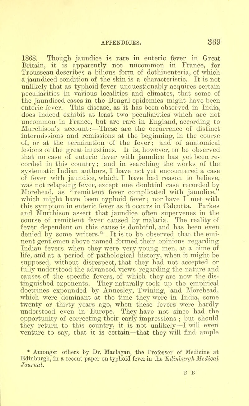 1868. Though, jaundice is rare in enteric fever in Great Britain, it is apparently not uncommon in France, for Trousseau describes a bilious form of dothinenteria, of which a jaundiced condition of the skin is a characteristic. It is not unlikely that as typhoid fever unquestionably acquires certain peculiarities in various localities and climates, that some of the jaundiced cases in the Bengal epidemics might have been enteric fever. This disease, as it has been observed in India, does indeed exhibit at least two peculiarities which are not uncommon in France, but are rare in England, according to Murchison's account:—These are the occurrence of distinct intermissions and remissions at the beginning, in the course of, or at the termination of the fever; and of anatomical lesions of the great intestines. It is, however, to be observed that no case of enteric fever with jaundice has yet been re- corded in this country; and in searching the works of the systematic Indian authors, I have not yet encountered a case of fever with jaundice, which, I have had reason to believe, was not relapsing fever, except one doubtfal case recorded by Moreliead, as remittent fever complicated with jaundice, which might have been typhoid fever; nor have I met with this symptom in enteric fever as it occurs in Calcutta. Parkes and Murchison assert that jaundice often supervenes in the course of remittent fever caused by malaria. The reality of fever dependent on this cause is doubtful, and has been even denied by some writers.^* It is to be observed that the emi- nent gentlemen above named formed their opinions regarding Indian fevers when they were very young men, at a time of life, and at a period of pathological history, when it might be supposed, without disrespect, that they had not accejDted or fully understood the advanced views regarding the nature and causes of the specific fevers, of which they are now the dis- tinguished exponents. They naturally took up the empirical doctrines expounded by Annesley, Twining, and Morehead, which were dominant at the time they were in India, some twenty or thirty years ago, when these fevers were hardly understood even in Europe. They have not since had the opportunity of correcting their early impressions ; but should they return to this country, it is not unlikely—I will even venture to say, that it is certain—that they will find ample * Amongst others by Dr. Maclagan, the Professor of Medicine at Edinburgh, in a recent paper on typhoid fever in the Edinburgh Medical Journal. B B