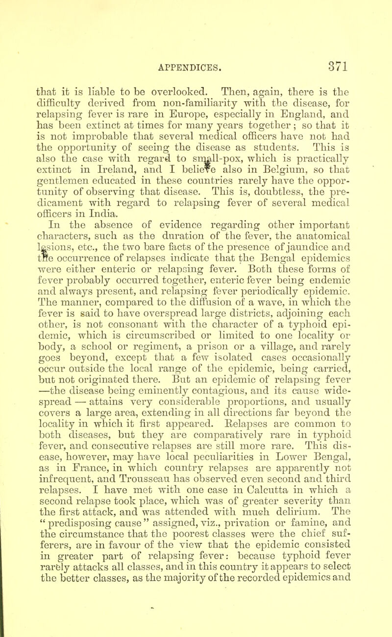 that it is liable to be overlooked. Then, again, there is the difficulty derived from non-familiarity with the disease, for relapsing fever is rare in Europe, especially in England, and has been extinct at times for many years together; so that it is not improbable that several medical officers have not had the opportunity of seeing the disease as students. This is also the case with regard to sroall-pox, which is practically extinct in Ireland, and I believe also in Belgium, so that gentlemen educated in these countries rarely have the oppor- tunity of observing that disease. This is, doubtless, the pre- dicament with regard to relapsing fever of several medical officers in India. In the absence of evidence regarding other important characters, such as the duration of the fever, the anatomical lesions, etc., the two bare facts of the presence of jaundice and tne occurrence of relapses indicate that the Bengal epidemics were either enteric or relapsing fever. Both these forms of fever probably occurred together, enteric fever being endemic and always present, and relapsing fever periodically epidemic. The manner, compared to the diffusion of a wave, in which the fever is said to have overspread large districts, adjoining each other, is not consonant with the character of a typhoid epi- demic, which is circumscribed or limited to one locality or body, a school or regiment, a prison or a village, and rarely goes beyond, except that a few isolated cases occasionally occur outside the local range of the epidemic, being carried, but not originated there. But an epidemic of relapsing fever —the disease being eminently contagious, and its cause wide- spread — attains very considerable proportions, and usually covers a large area, extending in all directions far beyond the locality in which it first appeared. Relapses are common to both diseases, but they are comparatively rare in typhoid fever, and consecutive relapses are still more rare. This dis- ease, however, may have local peculiarities in Lower Bengal, as in France, in which country relapses are apparently not infrequent, and Trousseau has observed even second and third relapses. I have met with one case in Calcutta in which a second relapse took place, which was of greater severity than the first attack, and was attended with mueh delirium. The  predisposing cause  assigned, viz., privation or famine, and the circumstance that the poorest classes were the chief suf- ferers, are in favour of the view that the epidemic consisted in greater part of relapsing fever: because typhoid fever rarely attacks all classes, and in this country it appears to select the better classes, as the majority of the recorded epidemics and