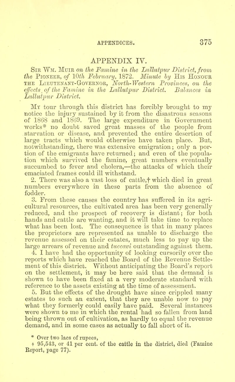 APPENDIX IV. Sir Wm. Muie on the Famine in the Lullutpur District, from the Pioneer, of 10th February, 1872. Minute hy His Honour THE Lieutenant-Governor, North-Western Provinces, on the effects of the Famine in the Lullutpur District. Balances in Lullutimr District. My tour through this district has forcibly brought to my notice the injury sustained by it from the disastrous seasons of 1868 and 1869. The large expenditure in Government vs^orks* no doubt saved great masses of the people from starvation or disease, and prevented the entire desertion of large tracts which would otherwise have taken place. But, notwithstanding, there was extensive emigration; only a por- tion of the emigrants have returned; and even of the jDopula- tion which survived the famine, great numbers eventually succumbed to fever and cholera,—the attacks of which their emaciated frames could ill withstand. 2. There was also a vast loss of cattle,t which died in great numbers everywhere in these parts from the absence of fodder. 3. From these causes the country has suffered in its agri- cultural resources, the cultivated area has been very generally reduced, and the prospect of recovery is distant; for both hands and cattle are wanting, and it will take time to replace what has been lost. The consequence is that in many places the proprietors are represented as unable to discharge the revenue assessed on their estates, much less to pay up the large arrears of revenue and tuccavi outstanding against them. 4. I have had the opportunity of looking cursorily over the reports which have reached the Board of the Revenue Settle- ment of this district. Without anticipating the Board's report on the settlement, it may be here said that the demand is shown to have been fixed at a very moderate standard with reference to the assets existing at the time of assessment. 5. But the effects of the drought have since crippled many estates to such an extent, that they are unal^le now to pay what they formerly could easily have paid. Several instances were shown to me in which the rental had so fallen from land being thrown out of cultivation, as hardly to equal the revenue demand, and in some cases as actually to fall short of it. * Over two lacs of rupees, + 95,543, or 41 per cent, of the cattle in the district, died (Famine Report, page 77).