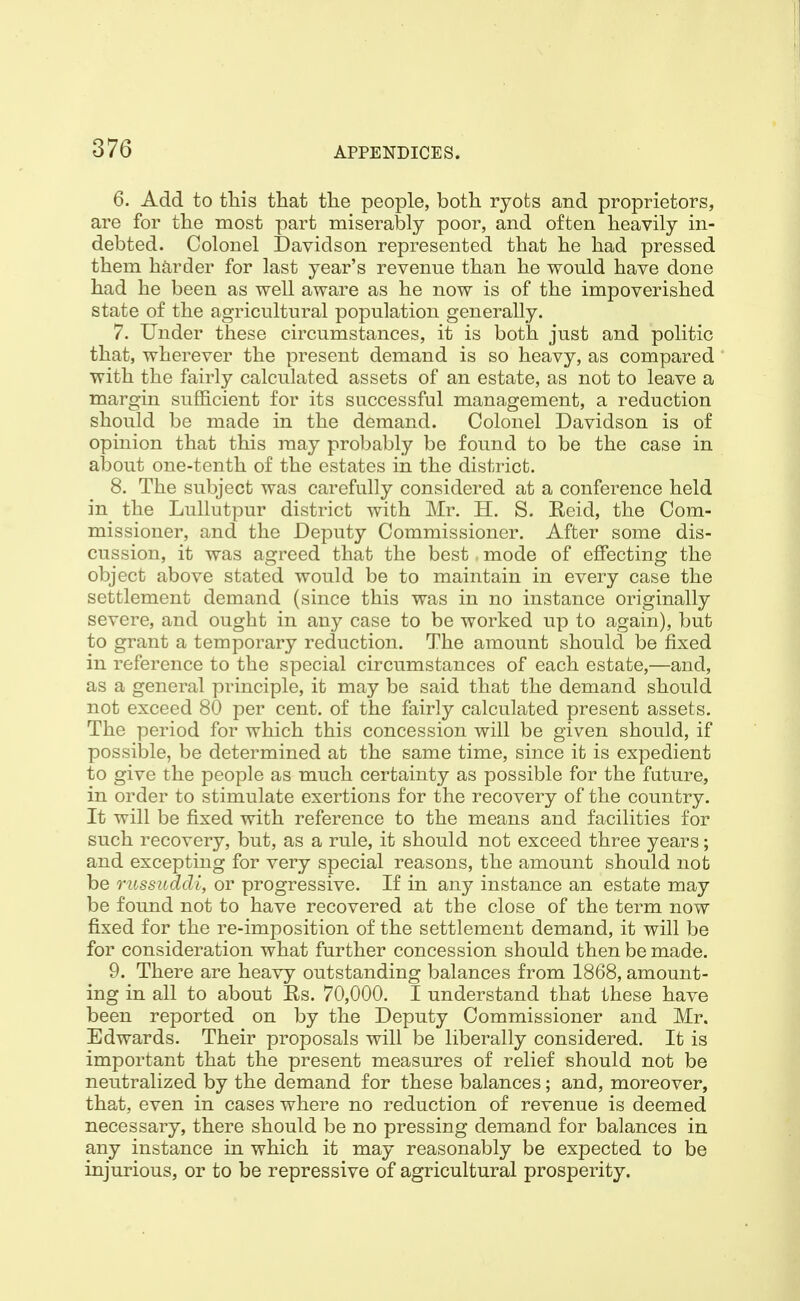 6. Add to this that the people, both ryots and proprietors, are for the most part miserably poor, and often heavily in- debted. Colonel Davidson represented that he had pressed them harder for last year's revenue than he would have done had he been as well aware as he now is of the impoverished state of the agricultural population generally. 7. Under these circumstances, it is both just and politic that, wherever the present demand is so heavy, as compared with the fairly calculated assets of an estate, as not to leave a margin sufficient for its successful management, a reduction should be made in the demand. Colonel Davidson is of opinion that this may probably be found to be the case in al30ut one-tenth of the estates in the district. 8. The subject was carefully considered at a conference held in^ the Lullutpur district with Mr. H. S. Eeid, the Com- missioner, and the Deputy Commissioner. After some dis- cussion, it was agreed that the best. mode of effecting the object above stated would be to maintain in every case the settlement demand (since this was in no instance originally severe, and ought in any case to be worked up to again), but to grant a temporary reduction. The amount should be fixed in reference to the special circumstances of each estate,—and, as a general principle, it may be said that the demand should not exceed 80 per cent, of the fairly calculated present assets. The period for which this concession will be given should, if possible, be determined at the same time, since it is expedient to give the people as much certainty as possible for the future, in order to stimulate exertions for the recovery of the country. It will be fixed with reference to the means and facilities for such recovery, but, as a rule, it should not exceed three years; and excepting for very special reasons, the amount should not be russiiddi, or progressive. If in any instance an estate may be found not to have recovered at the close of the term now fixed for the re-imposition of the settlement demand, it will be for consideration what further concession should then be made. 9. There are heavy outstanding balances from 1868, amount- ing in all to about Rs. 70,000. I understand that these have been reported on by the Deputy Commissioner and Mr. Edwards. Their proposals will be liberally considered. It is important that the present measures of relief should not be neutralized by the demand for these balances; and, moreover, that, even in cases where no reduction of revenue is deemed necessary, there should be no pressing demand for balances in any instance in which it may reasonably be expected to be injurious, or to be repressive of agricultural prosperity.