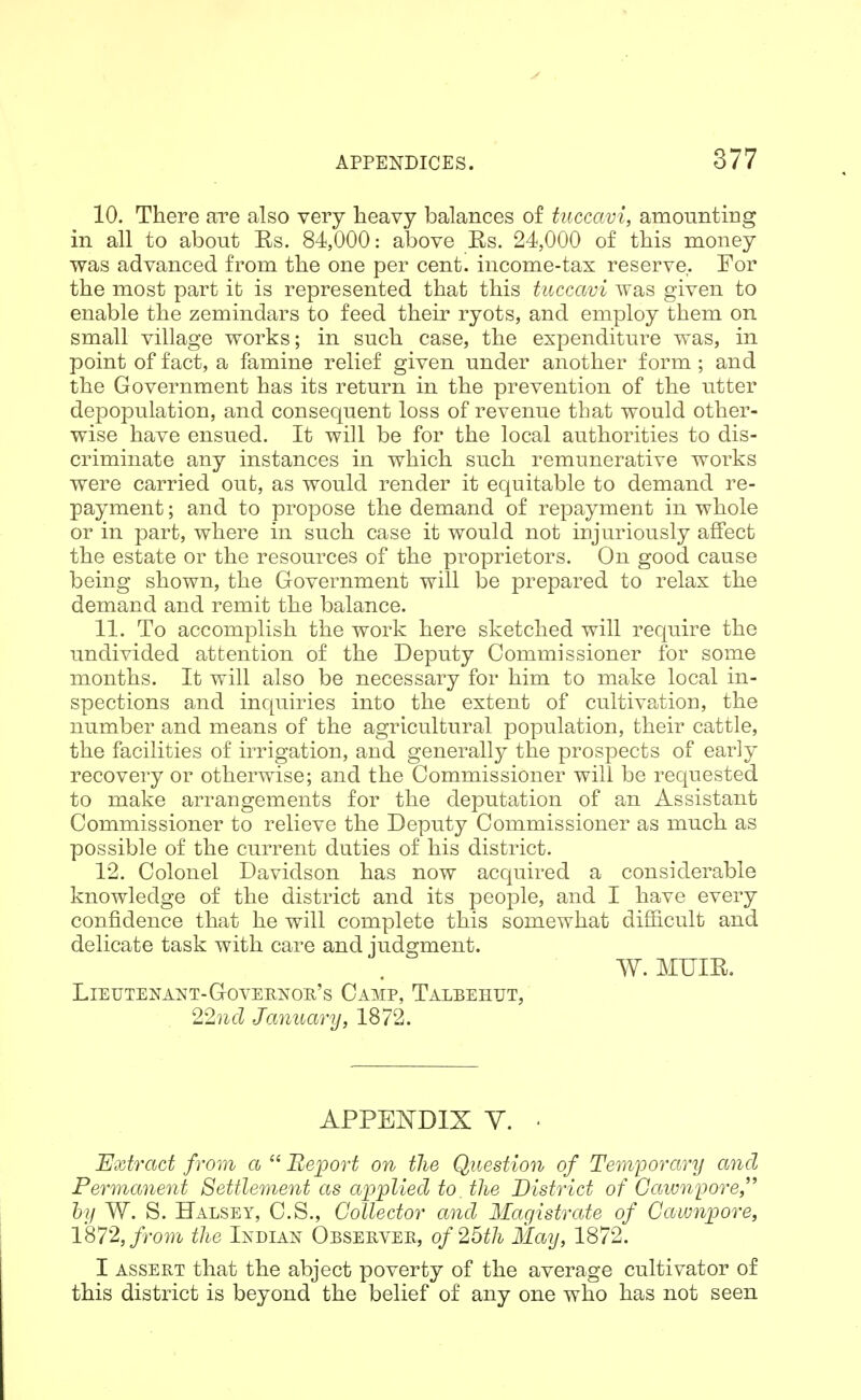 10. There are also very heavy balances of tiiccavi, amounting in all to about Es. 84,000: above Es. 24,000 of this money was advanced from the one per cent, income-tax reserve. For the most part it is represented that this tuccavi was given to enable the zemindars to feed their ryots, and employ them on small village works; in such case, the expenditure was, in point of fact, a famine relief given under another form ; and the Government has its return in the prevention of the utter depopulation, and consequent loss of revenue that would other- wise have ensued. It will be for the local authorities to dis- criminate any instances in which such remunerative works were carried out, as would render it equitable to demand re- payment ; and to propose the demand of repayment in whole or in part, where in such case it would not injuriously affect the estate or the resources of the proprietors. On good cause being shown, the Government will be prepared to relax the demand and remit the balance. 11. To accomplish the work here sketched will require the undivided attention of the Deputy Commissioner for some months. It will also be necessary for him to make local in- spections and inquiries into the extent of cultivation, the number and means of the agricultural population, their cattle, the facilities of irrigation, and generally the prospects of early recovery or otherwise; and the Commissioner will be requested to make arrangements for the deputation of a,n Assistant Commissioner to relieve the Deputy Commissioner as much as possible of the current duties of his district. 12. Colonel Davidson has now acquired a considerable knowledge of the district and its people, and I have every confidence that he will complete this somewhat difficult and delicate task with care and judgment. W. MUIE. Lieutenant-Governon's Camp, Talbehut, 22nd January, 1872. APPENDIX y. . Bxtract from a  'Report on the Question of Temporary and Permanent Settlement as applied to the District of Cawnpore, hy W. S. Halsey, C.S., Collector and Magistrate of Cawnpore, 1872, from the Indian Observer, of 25th May, 1872. I assert that the abject poverty of the average cultivator of this district is beyond the belief of any one who has not seen