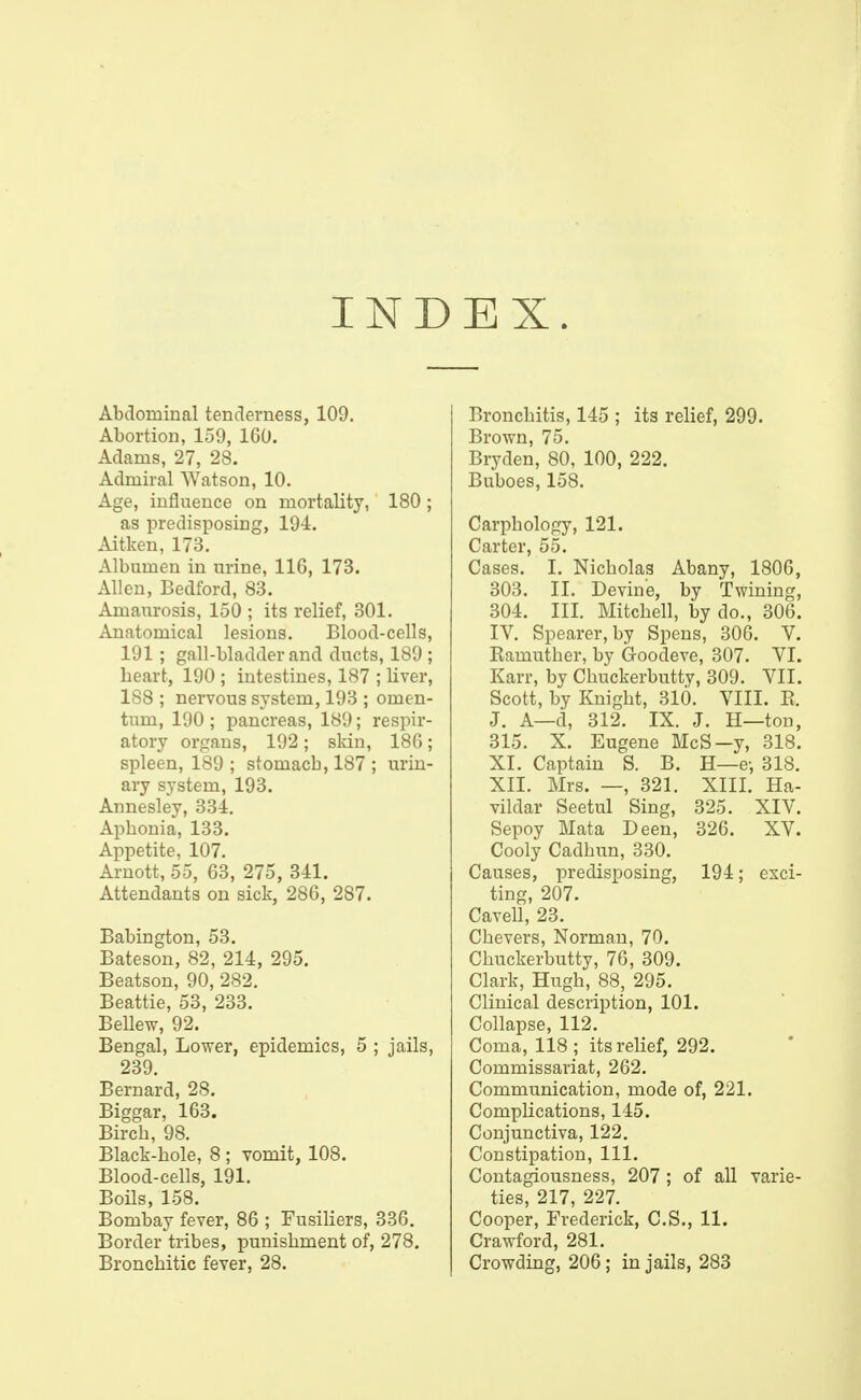 IND EX. Abdominal tenderness, 109. Abortion, 159, 160. Adams, 27, 28. Admiral Watson, 10. Age, influence on mortality, 180 ; as predisposing, 194. Aitken, 173. Albumen in urine, 116, 173. Allen, Bedford, 83. Amaurosis, 150 ; its relief, 301. Anatomical lesions. Blood-cells, 191; gall-bladder and ducts, 189 ; heart, 190 ; intestines, 187 ; liver, 188 ; nervous system, 193 ; omen- tum, 190 ; pancreas, 189; respir- atory organs, 192; skin, 186; spleen, 189 ; stomach, 187 ; urin- ary system, 193. Annesley, 334. Aphonia, 133. Appetite, 107. Arnott, 55, 63, 275, 341. Attendants on sick, 286, 287. Babington, 53. Bateson, 82, 214, 295. Beatson, 90, 282. Beattie, 53, 233. Bellew, 92. Bengal, Lower, epidemics, 5 ; jails, 239. Bernard, 28. Biggar, 163. Birch, 98. Black-hole, 8 ; vomit, 108. Blood-cells, 191. Boils, 158. Bombay fever, 86 ; Fusiliers, 336. Border tribes, punishment of, 278. Bronchitic fever, 28. Bronchitis, 145 ; its relief, 299. Brown, 75. Bryden, 80, 100, 222. Buboes, 158. Carphology, 121. Carter, 55. Cases. I. Nicholas Abany, 1806, 303. II. Devine, by Twining, 304. III. Mitchell, by do., 306. IV. Spearer,by Spens, 306. V. Ramuther, by Goodeve, 307. VI. Karr, by Chuckerbutty, 309. VII. Scott, by Knight, 310. VIII. R. J. A—d, 312. IX. J. H—ton, 315. X. Eugene McS—y, 318. XI. Captain S. B. H—e-, 318. XII. Mrs. —, 321. XIII. Ha- vildar Seetul Sing, 325. XIV. Sepoy Mata Deen, 326. XV. Cooly Cadhun, 330. Causes, predisposing, 194; exci- ting, 207. Cavell, 23. Chevers, Norman, 70. Chuckerbutty, 76, 309. Clark, Hugh, 88, 295. Clinical description, 101. Collapse, 112. Coma, 118 ; its relief, 292. Commissariat, 262. Communication, mode of, 221. Complications, 145. Conjunctiva, 122. Constipation, 111. Contagiousness, 207 ; of all varie- ties, 217, 227. Cooper, Frederick, C.S., 11. Crawford, 281. Crowding, 206; in jails, 283