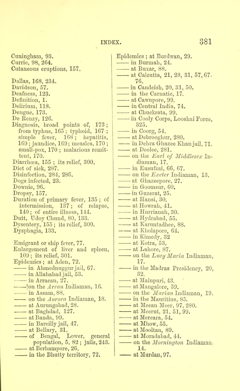 Cuningham, 93. Currie, 98, 264. Cutaneous eruptions, 157. Dallas, 168, 234. Davidson, 57. Deafness, 123. Definition, 1. Delirium, 118. Dengue, 173. De Kenzy, 126. Diagnosis, broad points of, 173; from typhus, 165 ; typhoid, 167 ; simple fever, 168 ; hepatitis, 169 ; jaundice, 169; measles, 170 ; small-pox, 170 ; malarious remit- tent, 170. Diarrhoea, 155 ; its relief, 300. Diet of sick, 287. Disinfection, 284, 286. Dogs infected, 23. Downie, 96. Dropsy, 157. Duration of primary fever, 135 ; of intermission, 137; of relapse, 140 ; of entire illness, 144. Dutt, Udoy Chund, 80, 133. Dysentery, 155 ; its relief, 300. Dysphagia, 133. Emigrant or ship fever, 77. Enlargement of liver and spleen, 109 ; its relief, 301. Epidemics ; at Aden, 72. in Ahmednuggur jail, 67. in Allahabad jail, 53. in Arracan, 27. ]on the Arran Indiaman, 16. in Assam, 88. on the Aurora Indiaman, 18. at Aurungabad, 28. at Baghdad, 127. ■ at Banda, 99. in Bareilly jail, 47. at Bellary, 31. of Bengal, Lower, general population, 5, 82 ; jails, 243. at Berhampore, 26. in the Bhutty territory, 72. Epidemics ; at Burdwan, 29. in Burmah, 24. at Buxar, 88. at Calcutta, 21, 28, 31, 57, 67- 76. in Candeish, 20, 31, 50. in the Carnatic, 17. at Cawnpore, 99. in Central India, 74. at Chuckrata, 99. in Cooly Corps, Looshai Force, 325. in Coorg, 54. at Debrooghur, 280. inDehra G-hazee Khan jail, 71. at Deolee, 281. on the Earl of Middlesex In- diaman, 17. in Eusufzai, 66, 67. on the Exeter Indiaman, 13. at Ghazeepore, 27. in Goomsur, 60. in Guzerat, 25. at Hansi, 30. at Howrah, 41. in Hurrianah, 30. • at Hydrabad, 55. ■ at Karuntadhee, 88. —— at Kholapore, 64. in Kimedy, 32 at Kotra, 53. ■ at Lahore, 87. on the Lucy Maria Indiaman, 17. in the Madras Presidency, 20, 32, • at Mainpuri, 43. at Mangalore, 59. on the Marian Indiaman, 19. in the Mauritius, 85. at Meean Meer, 97, 280. at Meerut, 21, 51, 99. at Mercara, 54. at Mhow, 55. at Mooltan, 89. at Moradabad, 44. on the Mornington Indiaman. 14. at Murdan, 97.