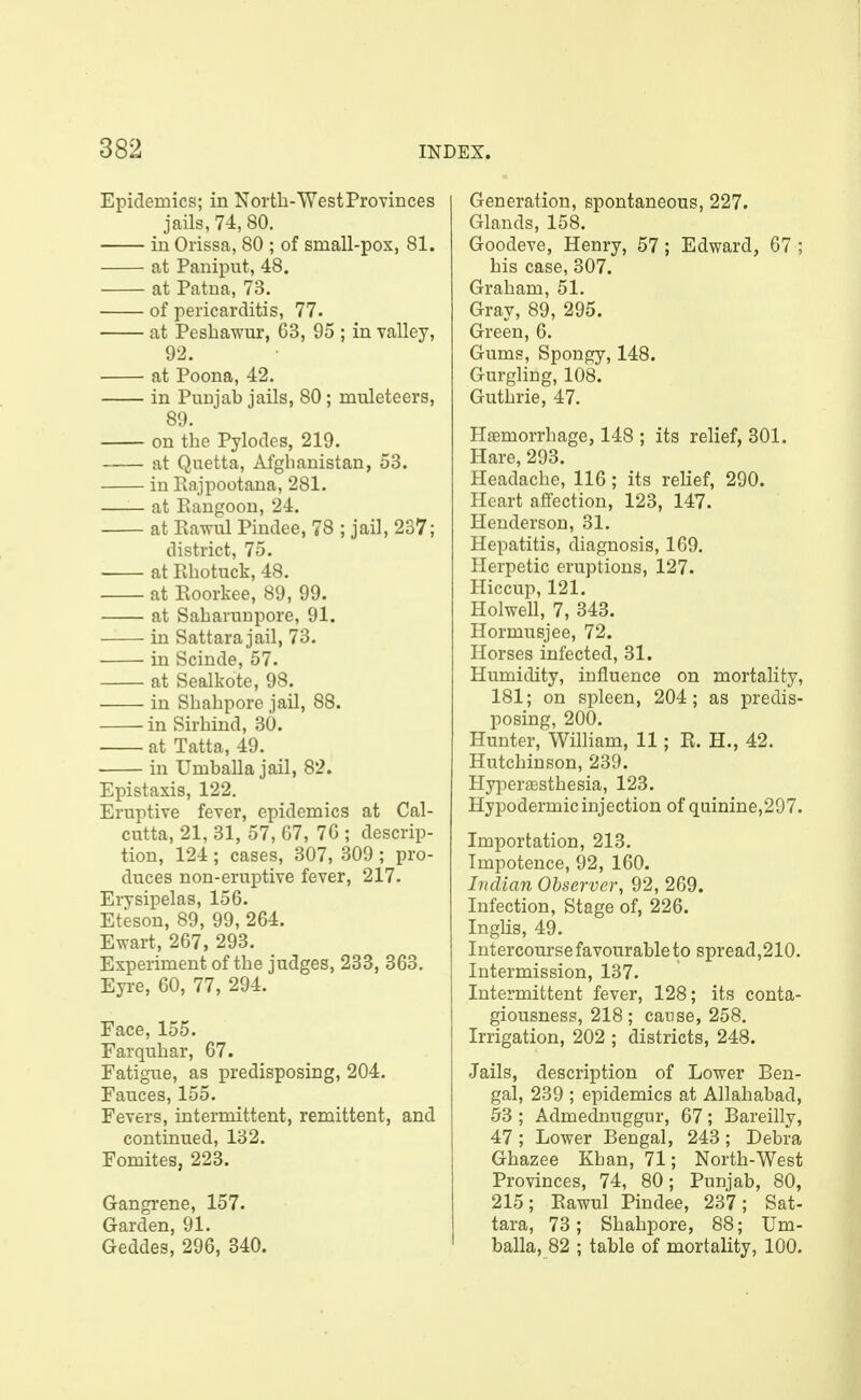 Epidemics; in Nortb-WestProvinces jails, 74, 80. in Orissa, 80 ; of small-pox, 81. at Paniput, 48. at Patna, 73. of pericarditis, 77. at Pesbawur, C3, 95 ; in valley, 92. at Poona, 42. in Punjab jails, 80; muleteers, 89. on tbe Pylodes, 219. at Quetta, Afghanistan, 53. in Rajpootana, 281. at Rangoon, 24. at Rawul Pindee, 78 ; jail, 237; district, 75. at Rbotuck, 48. at Roorkee, 89, 99. at Sabaruupore, 91. in Sattara jail, 73. in Scinde, 57. at Sealkote, 98. • in Sbabpore jail, 88. in Sirbind, 30. at Tatta, 49. in Umballa jail, 82. Epistaxis, 122. Eruptive fever, epidemics at Cal- cutta, 21, 31, 57, 67, 76 ; descrip- tion, 124 ; cases, 307, 309 ; pro- duces non-eruptive fever, 217. Erysipelas, 156. Eteson, 89, 99, 264. Ewart, 267, 293. Experiment of tbe judges, 233, 363. Eyre, 60, 77, 294. Face, 155. Farqubar, 67. Fatigue, as predisposing, 204. Fauces, 155. Fevers, intermittent, remittent, and continued, 132. Fomites, 223. Gangrene, 157. Garden, 91. Geddes, 296, 340. Generation, spontaneous, 227. Glands, 158. Goodeve, Henry, 57; Edward, 67 ; bis case, 307. Grabam, 51. Gray, 89, 295. Green, 6. Gums, Spongy, 148. Gurgling, 108. Gutbrie, 47. Haemorrhage, 148 ; its relief, 301. Hare, 293. Headache, 116; its relief, 290. Heart affection, 123, 147. Henderson, 31. Hepatitis, diagnosis, 169. Herpetic eruptions, 127. Hiccup, 121. Holwell, 7, 343. Hormusjee, 72. Horses infected, 31. Humidity, influence on mortality, 181; on spleen, 204; as predis- posing, 200. Hunter, William, 11; R. H., 42. Hutchinson, 239. HyperjEstbesia, 123. Hypodermic injection of quinine,297. Importation, 213. Impotence, 92, 160. Indian Observer^ 92, 269. Infection, Stage of, 226. Inglis, 49. Intercourse favourable to spread,210. Intermission, 137. Intermittent fever, 128; its conta- giousness, 218; cause, 258. Irrigation, 202 ; districts, 248. Jails, description of Lower Ben- gal, 239 ; epidemics at Allahabad, 53 ; Admednuggur, 67; Bareilly, 47; Lower Bengal, 243; Debra Gbazee Khan, 71; Nortb-West Provinces, 74, 80; Punjab, 80, 215; Rawul Pindee, 237; Sat- tara, 73; Sbabpore, 88; Um- balla, 82 ; table of mortality, 100.