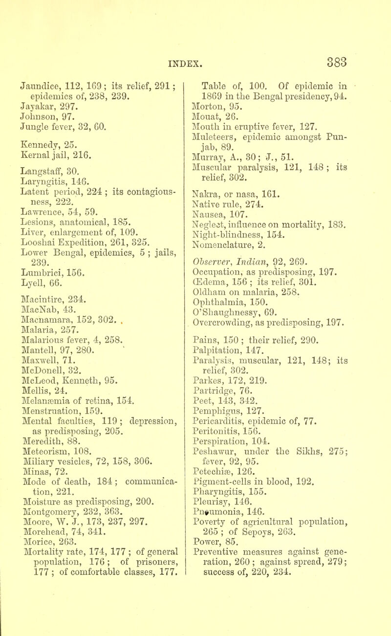 Jaundice, 112, 169 ; its relief, 291; epidemics of, 238, 239. Jayakar, 297. Johnson, 97. Jungle fever, 32, 60. Kennedy, 25. Kernal jail, 216. Langstaff, 30. Laryngitis, 146. Latent period, 224 ; its contagious- ness, 222. Lawrence, 54, 59. Lesions, anatomical, 185. Liver, enlargement of, 109. Loosliai Expedition, 261, 325. Lower Bengal, epidemics, 5 ; jails, 239. Lumbrici, 156. Lyell, 66. Macintirc, 234. MacNab, 43. Macnamara, 152, 302. . Malaria, 257. Malarious fever, 4, 258. Mantell, 97, 280. Maxwell, 71. McDonell, 32. McLeod, Kenneth, 95. Mellis, 24. Melantemia of retina, 154. Menstruation, 159. Mental faculties, 119; depression, as predisposing, 205. Meredith, 88. Meteorism, 108. Miliary vesicles, 72, 158, 306. Minas, 72. Mode of death, 184 ; communica- tion, 221. Moisture as predisposing, 200. Montgomery, 232, 363. Moore, W. J., 173, 237, 297. Morehead, 74, 341. Morice, 263. Mortahty rate, 174, 177 ; of general population, 176; of prisoners, 177 ; of comfortable classes, 177. I i Table of, 100. Of epidemic in 1869 in the Bengal presidency, 94. Morton, 95. Mouat, 26. Mouth in eruptive fever, 127. Muleteers, epidemic amongst Pun- jab, 89. Murray, A., 30; J., 51. Muscular paralysis, 121, 148; its relief, 302. Nakra, or nasa, 161. Native rule, 274. Nausea, 107. Neglect, influence on mortality, 183. Night-blindness, 154. Nomenclature, 2. Observer, Indian, 92, 269. Occupation, as predisposing, 197. (Edema, 156 ; its rehef, 301. Oldham on malaria, 258. Ophthalmia, 150. O'Shaughnessy, 69. Overcrowding, as predisposing, 197. Pains, 150 ; their relief, 290. Palpitation, 147. Paralysis, muscular, 121, 148; its relief, 302. Parkes, 172, 219. Partridge, 76. Peet, 143, 342. Pemphigus, 127. Pericarditis, epidemic of, 77. Peritonitis, 156. Perspiration, 104. Peshawur, under the Sikhs, 275; fever, 92, 95. Petechia, 126. Pigment-cells in blood, 192. Pharyngitis, 155. Pleurisy, 146. Pnfumonia, 146. Poverty of agricultural population, 265 ; of Sepoys, 263. Power, 85. Preventive measures against gene- ration, 260 ; against spread, 279; success of, 220, 234.