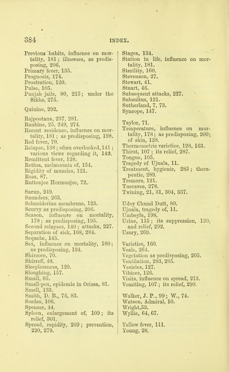 Previous habits, influence on mor- tality, 181; illnesses, as predis- posing, 206. Primai'y fever, 135. Prognosis, 174. Prostration, 120. Pulse, 105. Punjab jails, 80, 215; under the Sikhs, 275. ■ Quinine, 292. Eajpootana, 237, 281. Eaxikine, 25, 219, 274. Eecent residence, influence on mor- tality, 181; as predisposing, 198. Eed fever, 70. Eelapse, 138 ; often overlooked, 141 ; various views regarding it, 142. Eemittent fever, 128. Eetina, melanremia of, 154. Eigiditv of muscles, 121. Eoss, 87. Euttonjee Hormusjee, 72.. Sarun, 249. Saunders, 263, Schneiderian membrane, 123. Scurvy as predisposing, 206. Season, influence on mortality, 178 ; as predisposing, 195. Second relapses, 140 ; attacks, 227. Separation of sick, 168, 284. Sequelae, 145. Sex, influence on mortality, 180; as predisposing, 194. Shircore, 70. Shirrefi, 48. Sleeplessness, 120. Sloughing, 157. Small, 85. Small-pox, epidemic in Orissa, 81. Smell, 133. Smith, D. B., 76, 83. Sordes, 106. Spencer, 44, Spleen, enlargement of, 109; its relief, 301, Spread, rapiditv, 209 ; prevention, 220, 279. Stages, 134. Station in life, influence on mor tahty, 181. Sterility, 160. Stevenson, 27. Stewart, 41. Stuart, 46. Subsequent attacks, 227. Subsultus, 121. Sutherland, 7, 73. Syncope, 147. Taylor, 71. Temperature, influence on mor talitv, 178 ; as predisposing, 200 of skin, 128. Thermometric varieties, 128, 163. Thirst, 107 ; its relief, 287. Tongue, 105. Tragedy of Ujnala, 11. Treatment, hygienic, 285; thera peutic, 289. Tremors, 121. Tuccavee, 278. Twining, 21, 31, 304, 337. Udoy Chund Dutt, 80. Ujnala, tragedy of, 11. Umbeyla, 198. Urine, 115 ; its suppression, 120 and rehef, 292. Usury, 269. Varieties, 160. Veale, 264. Vegetation as predisposing, 205. Ventilation, 283, 285. Vesicles, 127. Vibices, 126. Visits, influence on spread, 213. Vomiting, 107 ; its relief, 290. Walker, J. P,, 99; W., 74. Watson, Admiral, 10. Wright,53. Wyllie, 64, 67. Yellow fever, 111. Young, 28.