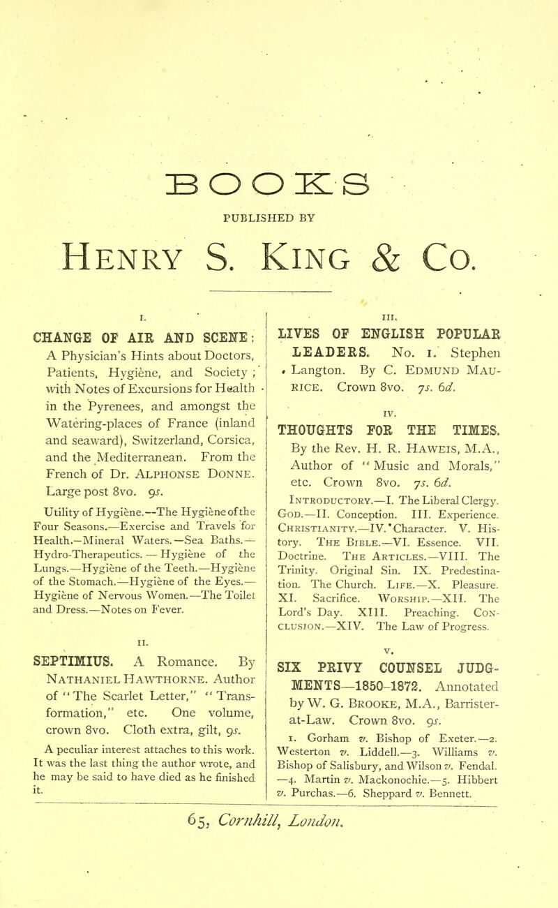 BOOKS PUBLISHED BY Henry S. King & Co. CHANGE OF AIR AND SCENE : A Physician's Hints about Doctors, Patients. Hygiene, and Society ; with Notes of Excursions for Health in the Pyrenees, and amongst the Watering-places of France (inland and seaward), Switzerland, Corsica, and the Mediterranean. From the French of Dr. Alphonse Donne. Large post 8vo. gs. Utility of Hygiene.—The Hygiene of the Four Seasons.—Exercise and Travels for Health.-Mineral Waters.—Sea Baths.— Hydro-Therapeutics. — Hygiene of the Lungs.—Hygiene of the Teeth.—Hygiene of the Stomach.—Hygiene of the Eyes.— Hygiene of Nervous Women.—The Toilet and Dress.—Notes on fever. II. SEPTmiUS. A Romance. By Nathaniel Hawthokne. Author of The Scarlet Letter, Trans- formation, etc. One volume, crown 8vo, Cloth extra, gilt, gs. A peculiar interest attaches to this work. It was the last thing the author wrote, and he may be said to have died as he finished it. LIVES OP ENGLISH POPULAR LEADERS. No. i. Stephen ♦ Langton. By C. Edmund Mau- rice. Crown 8vo. js. 6d, THOUGHTS FOR THE TIMES. By the Rev. H. R. Hav^eis, M.A., Author of Music and Morals, etc. Crown 8vo. ys. 6d, Introductory.—I. The Liberal Clergy. God.—II. Conception. III. E.xperience. Christianity.—IV.'Character. V. His- tory. The Bible.—VL Essence. VII. Doctrine. The Articles.—VIII. The Trinity. Original Sin. IX. Predestina- tion. The Church. Life.—X. Pleasure. XI. Sacrifice. Worship.—XII. The Lord's Day. XIII. Preaching. Con- clusion.—XIV. The Law of Progress. V. SIX PRIVY COUNSEL JUDG- MENTS—1850-1872. Annotated by W. G. Brooke, M.A., Barrister- at-Law. Crown 8vo. gs. I. Gorham v. Bishop of E.xeter.—2. Westerton v. Liddell.—3. Williams v. Bishop of Salisbury, and Wilson v. Feudal. —4. Martin z>. Mackonochie.—5. Hibbert v. Purchas.—6. Sheppard v. Bennett.