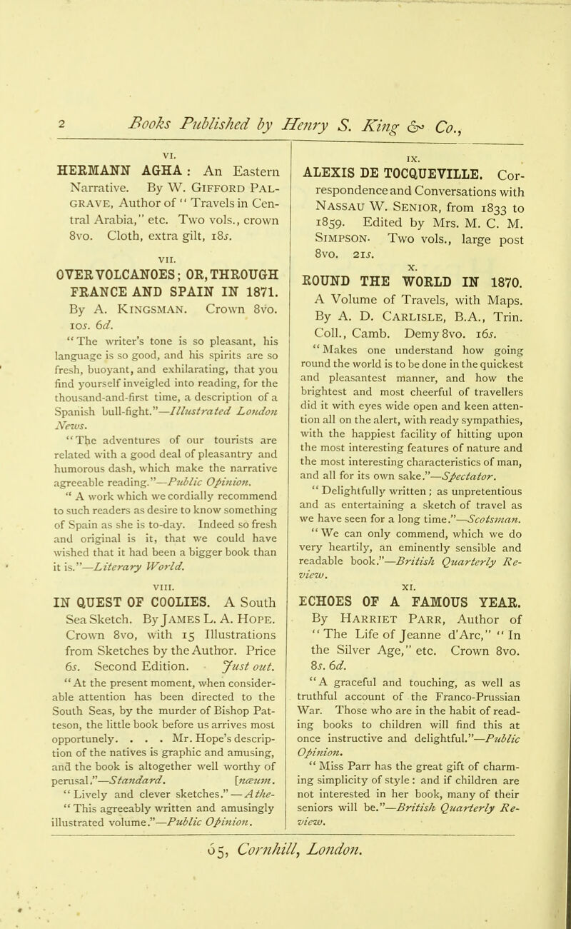 Books Published by Hejiry S. King 6^ Co., VI. HERMANN AGHA : An Eastern Narrative. By W. GiFFORD Pal- GRAVE, Author of  Travels in Cen- tral Arabia, etc. Two vols., crown 8vo. Cloth, extra gilt, i8j. vir. OVER VOLCANOES; OR, THROUGH FRANCE AND SPAIN IN 1871. By A. KiNGSMAN. Crown 8vo. loj. ^d. The writer's tone is so pleasant, his language is so good, and his spirits are so fresh, buoyant, and exhilarating, that you find yourself inveigled into reading, for the thousand-and-first time, a description of a Spanish bull-fight.—Illustrated Londo7i News. The adventures of our tourists are related with a good deal of pleasantry and humorous dash, which make the narrative agreeable reading.—Piddic Opinion.  A work which we cordially recommend to such readers as desire to know something of Spain as she is to-day. Indeed so fresh and original is it, that we could have wished that it had been a bigger book than it is.—Literary World. VIII. IN QUEST OP COOLIES. A South Sea Sketch. By James L. A. Hope. Crown Bvo, with 15 Illustrations from Sketches by the Author. Price 6s. Second Edition. Just out. At the present moment, when consider- able attention has been directed to the South Seas, by the murder of Bishop Pat- teson, the little book before us arrives most opportunely. . . . Mr. Hope's descrip- tion of the natives is graphic and amusing, and the book is altogether well worthy of perusal.—Standard. \ti<s7an. Lively and clever sketches.—Athe-  This agreeably written and amusingly illustrated voXwrn^T—Public Opifiion. IX. ALEXIS DE TOCQUEVILLE. Cor- respondence and Conversations with Nassau W. Senior, from 1833 to 1859. Edited by Mrs. M. C. M. Simpson- Two vols., large post 8vo. 21J. X. ROUND THE WORLD IN 1870. A Volume of Travels, with Maps. By A. D. Carlisle, B.A., Trin. Coll., Camb, DemySvo, i6j-.  Makes one understand how going round the world is to be done in the quickest and pleasantest manner, and how the brightest and most cheerful of travellers did it with eyes wide open and keen atten- tion all on the alert, with ready sympathies, with the happiest facility of hitting upon the most interesting features of nature and the most interesting characteristics of man, and all for its own sake.—Spectator.  Delightfully written ; as unpretentious and as entertaining a sketch of travel as we have seen for a long time.—Scotsman. We can only commend, which we do very heartily, an eminently sensible and readable hook T—British Qtmrterly Re- view. XI. ECHOES OF A FAMOUS YEAR. By Harriet Parr, Author of  The Life of Jeanne dArc,  In the Silver Age, etc. Crown 8vo. 8^-. 6d. A graceful and touching, as well as truthful account of the Franco-Prussian War. Those who are in the habit of read- ing books to children will find this at once instructive and delightful.—Pzdlic Opi7iion.  Miss Parr has the great gift of charm- ing simplicity of style : and if children are not interested in her book, many of their seniors will be.—British Quarterly Re- view.