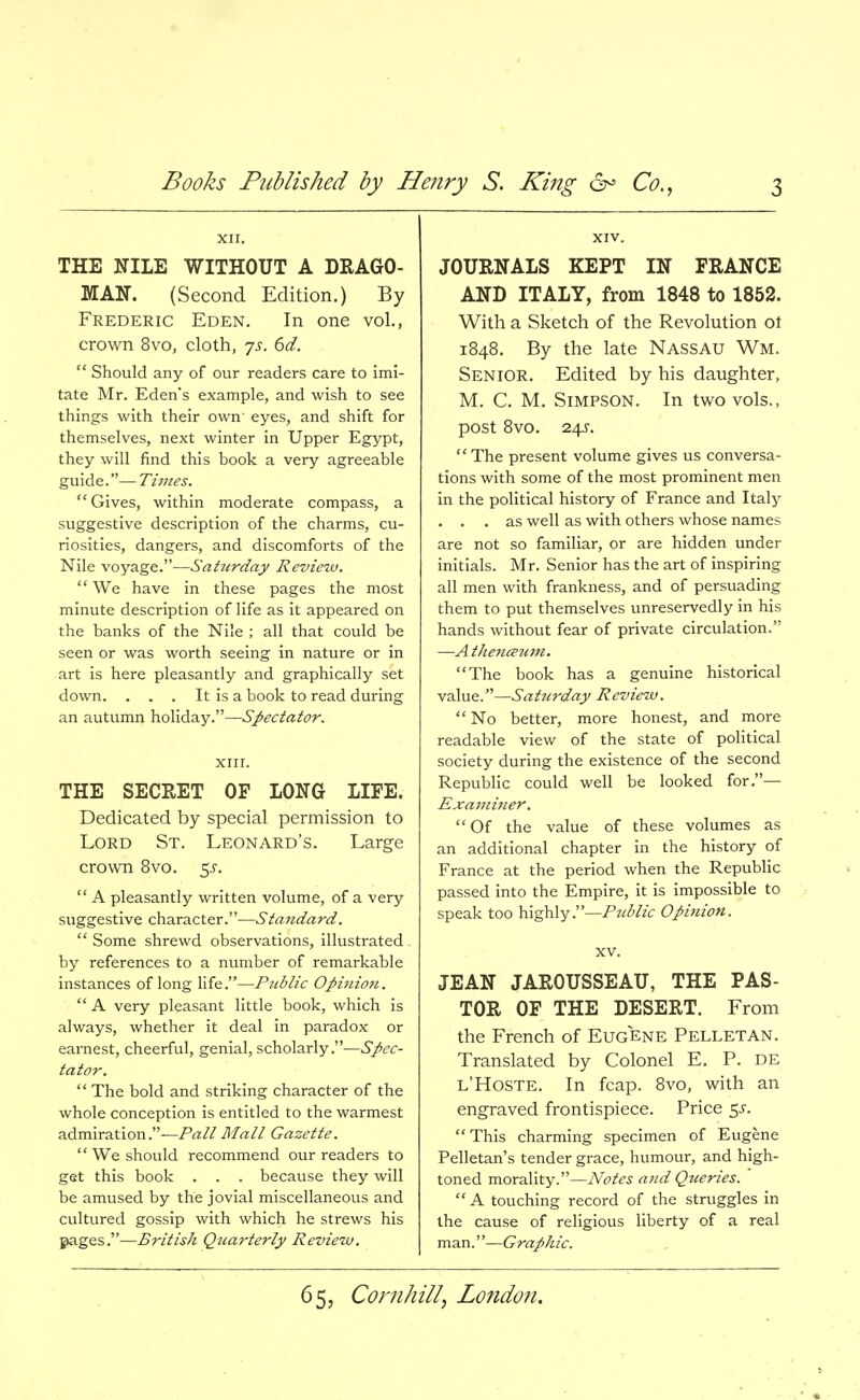 XII. THE NILE WITHOUT A DRAGO- MAN. (Second Edition.) By Frederic Eden. In one vol., crown 8vo, cloth, js. 6d.  Should any of our readers care to imi- tate Mr. Eden's example, and wish to see things with their own' eyes, and shift for themselves, next winter in Upper Egypt, they will find this book a very agreeable guide.— Times. Gives, within moderate compass, a suggestive description of the charms, cu- riosities, dangers, and discomforts of the Nile voyage.—Saturday Review.  We have in these pages the most minute description of life as it appeared on the banks of the Nile ; all that could be seen or was worth seeing in nature or in art is here pleasantly and graphically set down. . . . It is a book to read during an autumn holiday.—Spectator. XIII. THE SECRET OP LONG LIFE. Dedicated by special permission to Lord St. Leonard's. Large crown 8vo. ^s.  A pleasantly written volume, of a very suggestive character.—Standard.  Some shrewd observations, illustrated by references to a number of remarkable instances of long life.—Ptiblic Opinion.  A very pleasant little book, which is always, whether it deal in paradox or earnest, cheerful, genial, scholarly.—Spec- tator.  The bold and striking character of the whole conception is entitled to the warmest admiration.—Pa// Mall Gazette. We should recommend our readers to get this book . . . because they will be amused by the jovial miscellaneous and cultured gossip with which he strews his gages.—British Quarterly Review. XIV. JOURNALS KEPT IN PRANCE ANB ITALY, from 1848 to 1852. With a Sketch of the Revolution ot 1848. By the late NASSAU Wm. Senior. Edited by his daughter, M. C. M. Simpson. In two vols., post 8vo. 24^. The present volume gives us conversa- tions with some of the most prominent men in the political history of France and Italy . . . as well as with others whose names are not so familiar, or are hidden under initials. Mr. Senior has the art of inspiring all men with frankness, and of persuading them to put themselves unreservedly in his hands without fear of private circulation. —Athencpum. The book has a genuine historical value.—Saturday Review.  No better, more honest, and more readable view of the state of political society during the existence of the second Republic could well be looked for.— Exami7ier.  Of the value of these volumes as an additional chapter in the history of France at the period when the Republic passed into the Empire, it is impossible to speak too highly.—Public Opinion. XV. JEAN JAROUSSEAU, THE PAS- TOR OF THE DESERT. From the French of Eugene Pelletan. Translated by Colonel E. P. de l'Hoste. In fcap. 8vo, with an engraved frontispiece. Price 5^. This charming specimen of Eugene Pelletan's tender grace, humour, and high- toned morality.—Notes and Queries.  A touching record of the struggles in the cause of religious liberty of a real man.—Graphic.