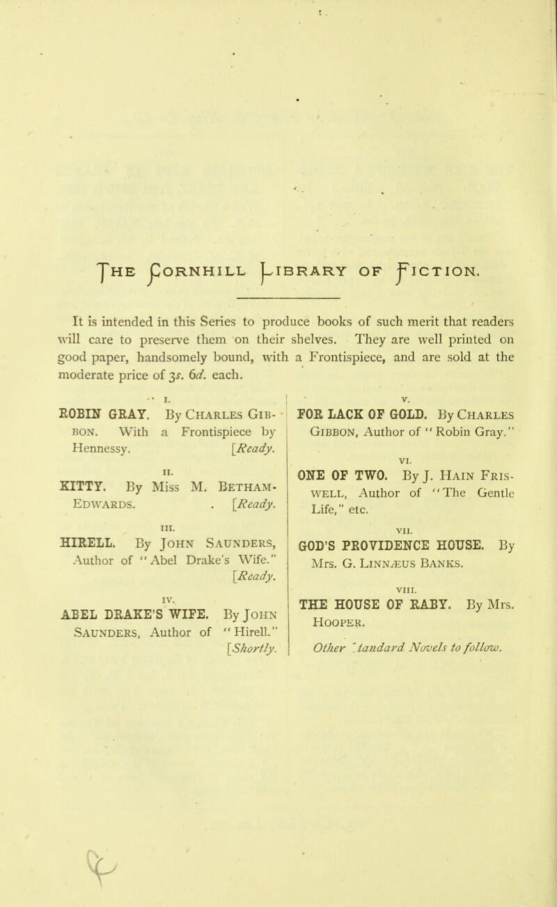 JhE CoRNHILL J^IBRARY of j^ICTION. It is intended in this Series to produce books of such merit that readers will care to preserve them on their shelves. They are well printed on good paper, handsomely bound, with a Frontispiece, and are sold at the moderate price of 3J. del. each. ••I. I • V. ROBIN GRAY. By Charles Giu- BON. With a Frontispiece by Hennessy. [Ready. II. KITTY. By Miss M, Betham- Edwards. . [Ready. III. HIRELL. By JoHN Saunders, Author of Abel Drake's Wife. [Ready. IV. ABEL DRAKE'S WIFE. By John Saunders, Author of Hirell. [Shortly. FOR LACK OF GOLD. By Charles Gibbon, Author of  Robin Gray. VI. ONE OF TWO. By J. Hain Fris- WELL, Author of The Gentle Life, etc. VII. GOD'S PROVIDENCE HOUSE. By Mrs. G. Linnaeus Banks, VIII. THE HOUSE OF RABY. By Mrs. Hooper. Other '.ta7idard Novels to follow.