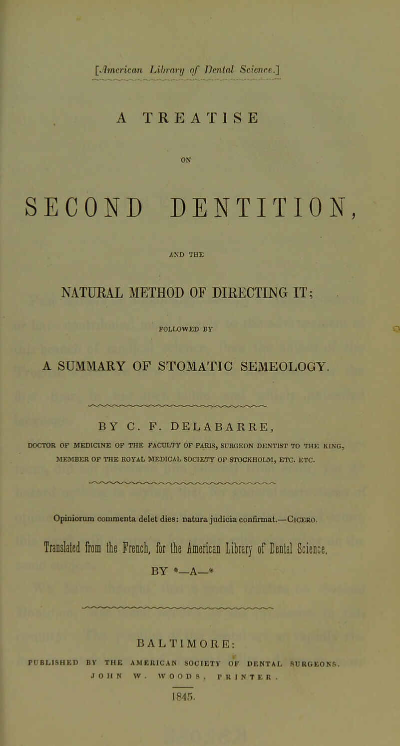 l^imcrican Libranj of Dental Srinure.] A TREATISE ON SECOND DENTITION AND THE NATURAL METHOD OF DIRECTING IT; FOLLOWED BY A SUMMARY OF STOMATIC SEMEOLOGY. BY C. P. DELABARRE, DOCTOR OF MEDICINE OF THE PACXTLTy OF PARIS, SURGEON DENTIST TO THE KING, MEMBER OF THE ROYAL MEDICAL SOCIETY OF STOCKHOLM, ETC. ETC. Opiniorum commenta delet dies: natura judicia confirmat.—Cicero. Translated from Ihe French, for llie American Library of Denial Science. BY *—A—* BALTIMORE: PUBLISHED BY THE AMERICAN SOCIETY OF DENTAL SURGEONS. JOHN VV. WOODS. PRINTER. 1845.