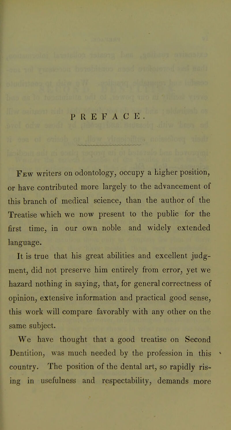 PREFACE Few writers on odontology, occupy a higher position, or have contributed more largely to the advancement of this branch of medical science, than the author of the Treatise which we now present to the public for the first time, in our own noble and widely extended language. It is true that his great abilities and excellent judg- ment, did not preserve him entirely from error, yet we hazard nothing in saying, that, for general correctness of opinion, extensive information and practical good sense, this work will compare favorably with any other on the same subject. We have thought that a good treatise on Second Dentition, was much needed by the profession in this * country. The position of the dental art, so rapidly ris- ing in usefulness and respectability, demands more