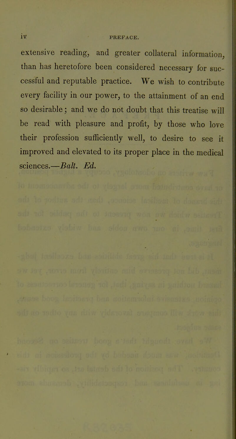 extensive reading, and greater collateral information, than has heretofore been considered necessary for suc- cessful and reputable practice. We wish to contribute every facility in our power, to the attainment of an end so desirable; and we do not doubt that this treatise will be read with pleasure and profit, by those who love their profession sufficiently well, to desire to see it improved and elevated to its proper place in the medical sciences.—Bait. Ed.