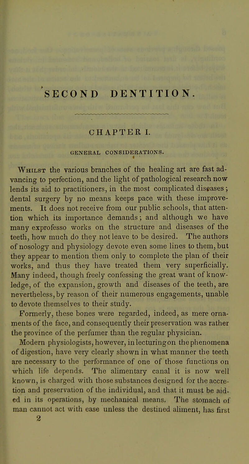 SECOND DENTITION. CHAPTER I. GENERAL CONSIDERATIONS. < Whilst the various branches of the healing art are fast ad- vancing to perfection, and the light of pathological research now lends its aid to practitioners, in the most complicated diseases; dental surgery by no means keeps pace with these improve- ments. It does not receive from our public schools, that atten- tion which its importance demands; and although we have many exprofesso works on the structure and diseases of the teeth, how much do they not leave to be desired. The authors of nosology and physiology devote even some lines to them, but they appear to mention them only to complete the plan of their works, and thus they have treated them very superficially. Many indeed, though freely confessing the great want of know- ledge, of the expansion, growth and diseases of the teeth, are nevertheless, by reason of their numerous engagements, unable to devote themselves to their study. Formerly, these bones were regarded, indeed, as mere orna- ments of the face, and consequently their preservation was rather the province of the perfumer than the regular physician. Modern physiologists, however, inlecturingon the phenomena of digestion, have very clearly shown in what manner the teeth are necessary to the performance of one of those functions on which life depends. The alimentary canal it is now well known, is charged with those substances designed fortheaccre- ition and preservation of the individual, and that it must be aid- ed in its operations, by mechanical means. The stomach of man cannot act with ease unless the destined aliment, has first 2