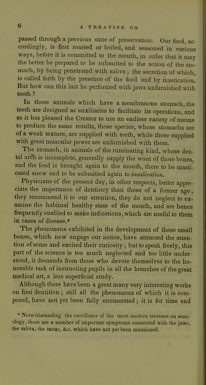 passed through a previous state of preservation. Our food, ac- cordingly, is first roasted or boiled, and seasoned in various ways, before it is committed to the mouth, in order that it may the better be prepared to be submitted to the action of the sto- mach, by being penetrated with saliva; the secretion of which, is called forth by the presence of the food and by mastication.' But how can this last be performed with jaws unfurnished with teeth ? In those animals which have a membranous stomach, the teeth are designed as auxiliaries to facilitate its operations, and as it has pleased the Creator to use an endless variety of means to produce the same results, those species, whose stomachs are of a weak texture, are supplied with teeth, while those supplied with great muscular power are unfurnished with them. The stomach, in animals of the ruminating kind, whose den- tal ar(?h is incomplete, generally supply the want of those bones, and the food is brought again to the mouth, there to be masti- cated anew and to be submitted again to insalivatioii. Physicians of the present day, in other respects, better appre- ciate the importance of dentistry than those of a former age; they recommend it to our attention, they do not neglect to ex- amine the habitual healthy state of the mouth, and are hence frequently enabled to make indications, which are useful to them in cases of disease.* The phenomena exhibited in the development of these small bones, which now engage our notice, have attracted the atten- tion of some and excited their curiosity; but to speak freely, this part of the science is too much neglected and too little under- stood, it demands from those who devote themselves to the ho- norable task of instructing pupils in all the branches of the great medical art, a less superficial study. Although there have been a great many very interesting works on first dentition ; still all the phenomena of which it is com- posed, have not yet been fully enumerated; it is for time and * NoUvilhstanding the excellence of the most modern treatises on semi- ology, there are a number of important symptoms connected with the jaws, the saliva, the tartar, &c. which have not yet been mentioned.