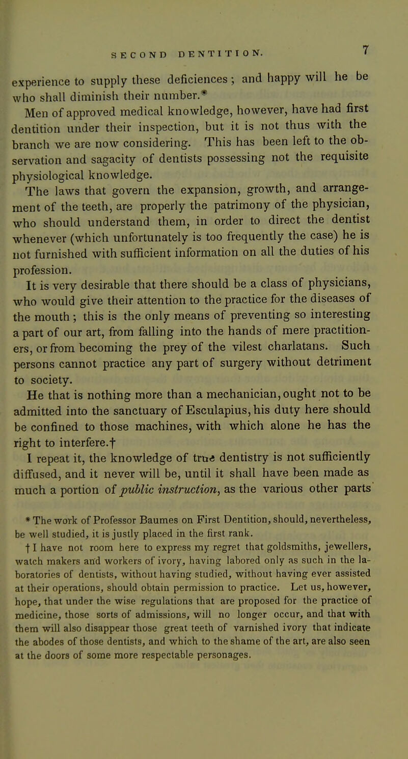 experience to supply these deficiences; and happy will he be who shall diminish their number.* Men of approved medical knowledge, however, have had first dentition under their inspection, but it is not thus with the branch we are now considering. This has been left to the ob- servation and sagacity of dentists possessing not the requisite physiological knowledge. The laws that govern the expansion, growth, and arrange- ment of the teeth, are properly the patrimony of the physician, who should understand them, in order to direct the dentist whenever (which unfortunately is too frequently the case) he is not furnished with sufficient information on all the duties of his profession. It is very desirable that there should be a class of physicians, who would give their attention to the practice for the diseases of the mouth ; this is the only means of preventing so interesting a part of our art, from falling into the hands of mere practition- ers, or from becoming the prey of the vilest charlatans. Such persons cannot practice any part of surgery without detriment to society. He that is nothing more than a mechanician, ought not to be admitted into the sanctuary of Esculapius,his duty here should be confined to those machines, with which alone he has the right to interfere.! I repeat it, the knowledge of tru* dentistry is not sufficiently diffused, and it never will be, until it shall have been made as much a portion of public instruction^ as the various other parts * The work of Professor Baumes on First Dentition, should, nevertheless, be well studied, it is justly placed in the first rank. II have not room here to express my regret that goldsmiths, jewellers, watch makers and workers of ivory, having labored only as such in the la- boratories of dentists, without having studied, without having ever assisted at their operations, should obtain permission to practice. Let us, however, hope, that under the wise regulations that are proposed for the practice of medicine, those sorts of admissions, will no longer occur, and that with them will also disappear those great teeth of varnished ivory that indicate the abodes of those dentists, and which to the shame of the art, are also seen at the doors of some more respectable personages.