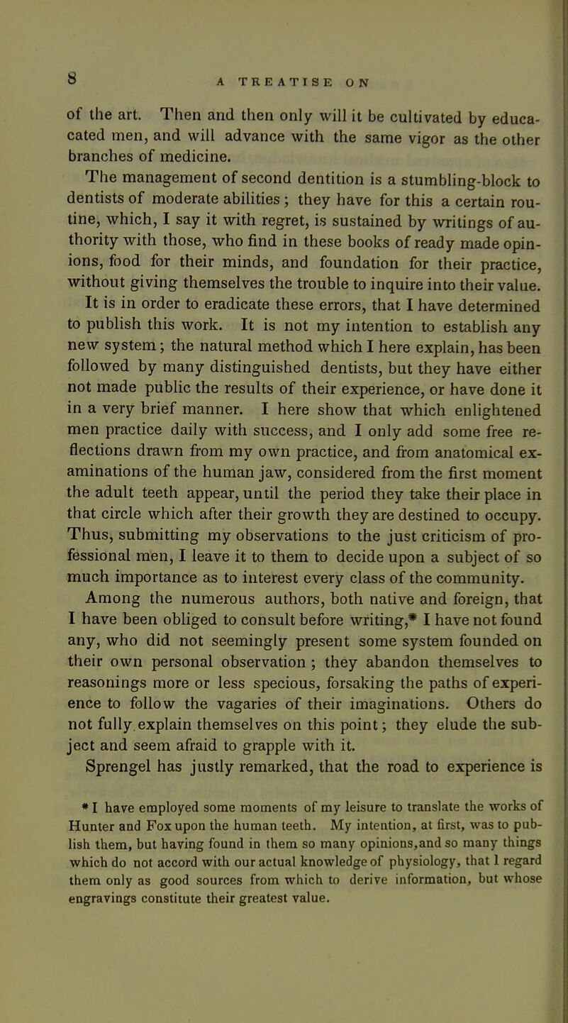 of the art. Then and then only will it be cultivated by educa- cated men, and will advance with the same vigor as the other branches of medicine. The management of second dentition is a stumbling-block to dentists of moderate abilities ; they have for this a certain rou- tine, which, I say it with regret, is sustained by writings of au- thority with those, who find in these books of ready made opin- ions, food for their minds, and foundation for their practice, without giving themselves the trouble to inquire into their value. It is in order to eradicate these errors, that I have determined to publish this work. It is not my intention to establish any new system; the natural method which I here explain, has been followed by many distinguished dentists, but they have either not made public the results of their experience, or have done it in a very brief manner. I here show that which enlightened men practice daily with success, and I only add some free re- flections drawn from my own practice, and fi-om anatomical ex- aminations of the human jaw, considered from the first moment the adult teeth appear, until the period they take their place in that circle which after their growth they are destined to occupy. Thus, submitting my observations to the just criticism of pro- fessional men, I leave it to them to decide upon a subject of so much importance as to interest every class of the community. Among the numerous authors, both native and foreign, that I have been obliged to consult before writing,* I have not found any, who did not seemingly present some system founded on their own personal observation ; they abandon themselves to reasonings more or less specious, forsaking the paths of experi- ence to follow the vagaries of their imaginations. Others do not fully, explain themselves on this point; they elude the sub- ject and seem afraid to grapple with it. Sprengel has justly remarked, that the road to experience is • I have employed some moments of my leisure to translate the works of Hunter and Fox upon the human teeth. My intention, at first, was to pub- lish them, but having found in them so many opinions,and so many things which do not accord with our actual knowledge of physiology, that 1 regard them only as good sources from which to derive information, but whose engravings constitute their greatest value.