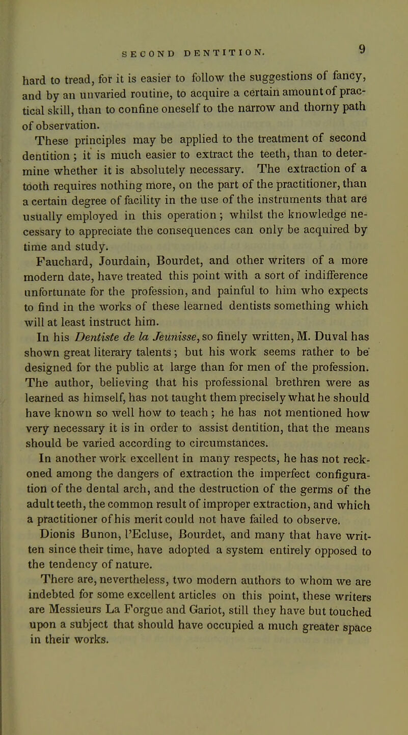 hard to tread, for it is easier to follow the suggestions of fancy, and by an unvaried routine, to acquire a certain amount of prac- tical skill, than to confine oneself to the narrow and thorny path of observation. These principles may be applied to the treatment of second dentition ; it is much easier to extract the teeth, than to deter- mine whether it is absolutely necessary. The extraction of a tooth requires nothing more, on the part of the practitioner, than a certain degree of facihty in the use of the instruments that are usually employed in this operation; whilst the knowledge ne- cessary to appreciate the consequences can only be acquired by time and study. Fauchard, Jourdain, Bourdet, and other writers of a more modern date, have treated this point with a sort of indifference unfortunate for the profession, and painful to him who expects to find in the works of these learned dentists something which will at least instruct him. In his Dentiste de la Jeutiisse, so finely written, M. Duval has shown great literary talents; but his work seems rather to be designed for the public at large than for men of the profession. The author, believing that his professional brethren were as learned as himself, has not taught them precisely what he should have known so well how to teach; he has not mentioned how very necessary it is in order to assist dentition, that the means should be varied according to circumstances. In another work excellent in many respects, he has not reck- oned among the dangers of extraction the imperfect configura- tion of the dental arch, and the destruction of the germs of the adult teeth, the common result of improper extraction, and which a practitioner of his merit could not have failed to observe. Dionis Bunon, I'Ecluse, Bourdet, and many that have writ- ten since their time, have adopted a system entirely opposed to the tendency of nature. There are, nevertheless, two modern authors to whom we are indebted for some excellent articles on this point, these writers are Messieurs La Forgue and Gariot, still they have but touched upon a subject that should have occupied a much greater space in their works.