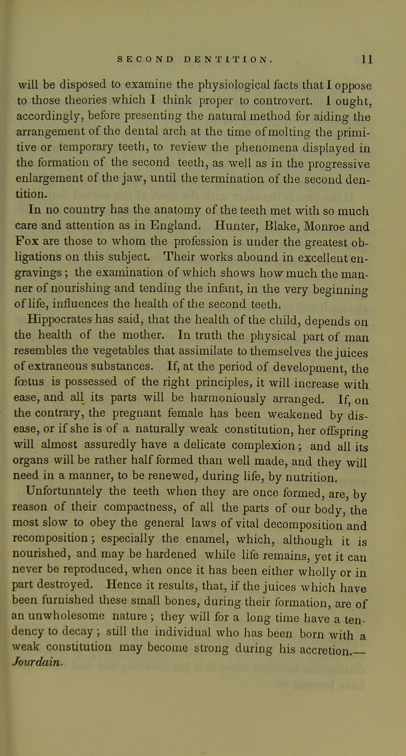 will be disposed to examine the physiological facts that I oppose to those theories which I think proper to controvert. 1 ought, accordingly, before presenting the natural method for aiding the arrangement of the dental arch at the time of molting the primi- tive or temporary teeth, to review the phenomena displayed in the formation of the second teeth, as well as in the progressive enlargement of the jaw, until the termination of the second den- tition. In no country has the anatomy of the teeth met with so much care and attention as in England. Hunter, Blake, Monroe and Fox are those to whom the profession is under the greatest ob- ligations on this subject. Their works abound in excellent en- gravings ; the examination of which shows how much the man- ner of nourishing and tending the infant, in the very beginning of life, influences the health of the second teeth. Hippocrates has said, that the health of the child, depends on the health of the mother. In truth the physical part of man resembles the vegetables that assimilate to themselves the juices of extraneous substances. If, at the period of development, the fcEtus is possessed of the right principles, it will increase with ease, and all its parts will be harmoniously arranged. If, on the contrary, the pregnant female has been weakened by dis- ease, or if she is of a naturally weak constitution, her offspring will almost assuredly have a delicate complexion; and all its organs will be rather half formed than well made, and they will need in a manner, to be renewed, during life, by nutrition. Unfortunately the teeth when they are once formed, are, by reason of their compactness, of all the parts of our body, the most slow to obey the general laws of vital decomposition and recomposition; especially the enamel, which, although it is nourished, and may be hardened while life remains, yet it can never be reproduced, when once it has been either wholly or in part destroyed. Hence it results, that, if the juices which have been furnished these small bones, during their formation, are of an unwholesome nature ; they will for a long time have a ten- dency to decay; still the individual who has been born with a weak constitution may become strong during his accretion Jourdain.