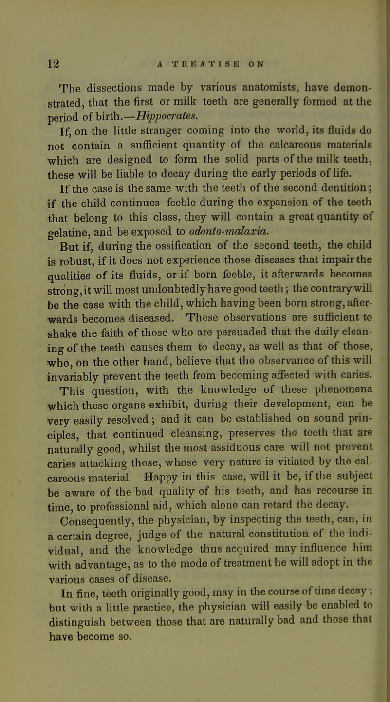 The dissections made by various anatomists, have demon- strated, that the first or milk teeth are generally formed at the period of birth.—Hippocrates. If, on the little stranger coming into the world, its fluids do not contain a sufficient quantity of the calcareous materials which are designed to form the solid parts of the milk teeth, these will be liable to decay during the early periods of life. If the case is the same with the teeth of the second dentition; if the child continues feeble during the expansion of the teeth that belong to this class, they will contain a great quantity of gelatine, and be exposed to odonto-malaxia. But if, during the ossification of the second teeth, the child is robust, if it does not experience those diseases that impair the qualities of its fluids, or if born feeble, it afterwards becomes str6ng,it will most undoubtedly have good teeth; the contrary will be the case with the child, which having been born strong, after- wards becomes diseased. These observations are sufficient to shake the faith of those who are persuaded that the daily clean- ing of the teeth causes them to decay, as well as that of those, who, on the other hand, believe that the observance of this will invariably prevent the teeth from becoming affected with caries. This question, with the knowledge of these phenomena which these organs exhibit, during their development, can be very easily resolved; and it can be established on sound prin- ciples, that continued cleansing, preserves the teeth that are naturally good, whilst the most assiduous care will not prevent caries attacking those, whose very nature is vitiated by the cal- careous material. Happy in this case, will it be, if the subject be aware of the bad quality of his teeth, and has recourse in time, to professional aid, which alone can retard the decay. Consequently, the physician, by inspecting the teeth, can, in a certain degree, judge of the natural constitution of the indi- vidual, and the knowledge thus acquired may influence him with advantage, as to the mode of treatment he will adopt in the various cases of disease. In fine, teeth originally good, may in the course of time decay; but with a little practice, the physician will easily be enabled to distinguish between those that are naturally bad and those that have become so.