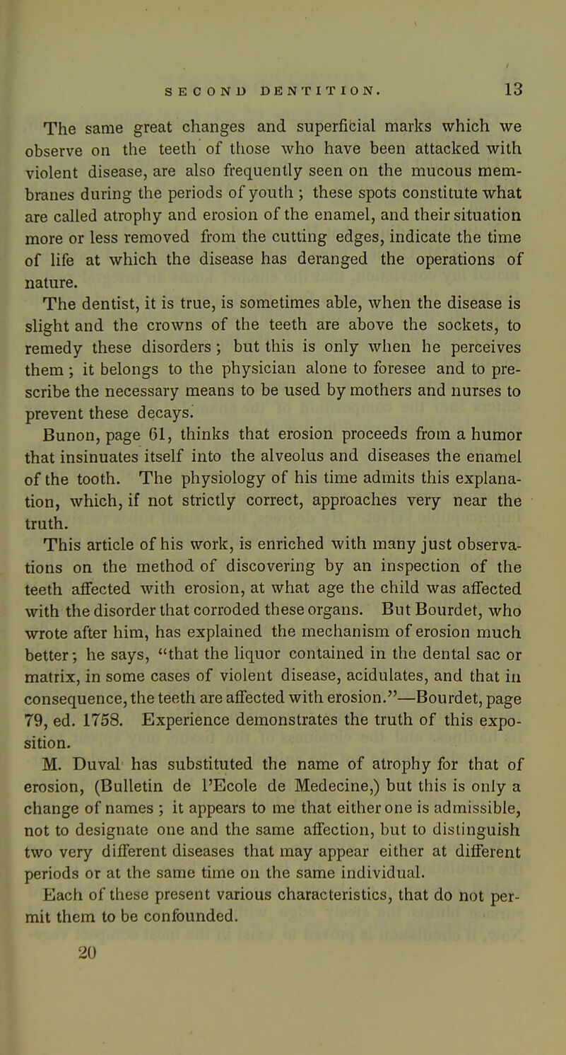 The same great changes and superfibial marks which we observe on the teeth of those who have been attacked with violent disease, are also frequently seen on the mucous mem- branes during the periods of youth ; these spots constitute what are called atrophy and erosion of the enamel, and their situation more or less removed from the cutting edges, indicate the time of life at which the disease has deranged the operations of nature. The dentist, it is true, is sometimes able, when the disease is slight and the crowns of the teeth are above the sockets, to remedy these disorders; but this is only when he perceives them; it belongs to the physician alone to foresee and to pre- scribe the necessary means to be used by mothers and nurses to prevent these decays^ Bunon, page 61, thinks that erosion proceeds from a humor that insinuates itself into the alveolus and diseases the enamel of the tooth. The physiology of his time admits this explana- tion, which, if not strictly correct, approaches very near the truth. This article of his work, is enriched with many just observa- tions on the method of discovering by an inspection of the teeth affected with erosion, at what age the child was affected with the disorder that corroded these organs. But Bourdet, who wrote after him, has explained the mechanism of erosion much better; he says, that the liquor contained in the dental sac or matrix, in some cases of violent disease, acidulates, and that in consequence, the teeth are affected with erosion.—Bourdet, page 79, ed. 1758. Experience demonstrates the truth of this expo- sition. M. Duval has substituted the name of atrophy for that of erosion, (Bulletin de I'Ecole de Medecine,) but this is only a change of names ; it appears to me that either one is admissible, not to designate one and the same affection, but to distinguish two very different diseases that may appear either at different periods or at the same time on the same individual. Each of these present various characteristics, that do not per- mit them to be confounded. 20