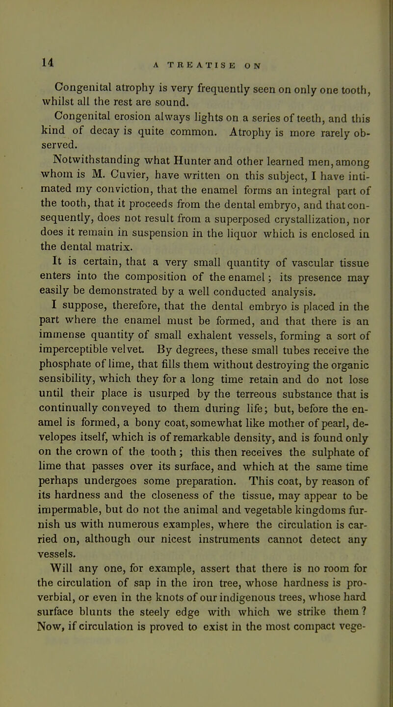 Congenital atrophy is very frequently seen on only one tooth, whilst all the rest are sound. Congenital erosion always lights on a series of teeth, and this kind of decay is quite common. Atrophy is more rarely ob- served. Notwithstanding what Hunter and other learned men, among whom is M. Cuvier, have written on this subject, I have inti- mated my conviction, that the enamel forms an integral part of the tooth, that it proceeds from the dental embryo, and that con- sequently, does not result from a superposed crystallization, nor does it remain in suspension in the liquor which is enclosed in the dental matrix. It is certain, that a very small quantity of vascular tissue enters into the composition of the enamel; its presence may easily be demonstrated by a well conducted analysis. I suppose, therefore, that the dental embryo is placed in the part where the enamel must be formed, and that there is an immense quantity of small exhalent vessels, forming a sort of imperceptible velvet. By degrees, these small tubes receive the phosphate of lime, that fills them without destroying the organic sensibihty, which they for a long time retain and do not lose until their place is usurped by the terreous substance that is continually conveyed to them during life; but, before the en- amel is formed, a bony coat, somewhat like mother of pearl, de- velopes itself, which is of remarkable density, and is found only on the crown of the tooth; this then receives the sulphate of lime that passes over its surface, and which at the same time perhaps undergoes some preparation. This coat, by reason of its hardness and the closeness of the tissue, may appear to be impermable, but do not the animal and vegetable kingdoms fur- nish us with numerous examples, where the circulation is car- ried on, although our nicest instruments cannot detect any vessels. Will any one, for example, assert that there is no room for the circulation of sap in the iron tree, whose hardness is pro- verbial, or even in the knots of our indigenous trees, whose hard surface blunts the steely edge with which we strike them? Now, if circulation is proved to exist in the most compact vege-