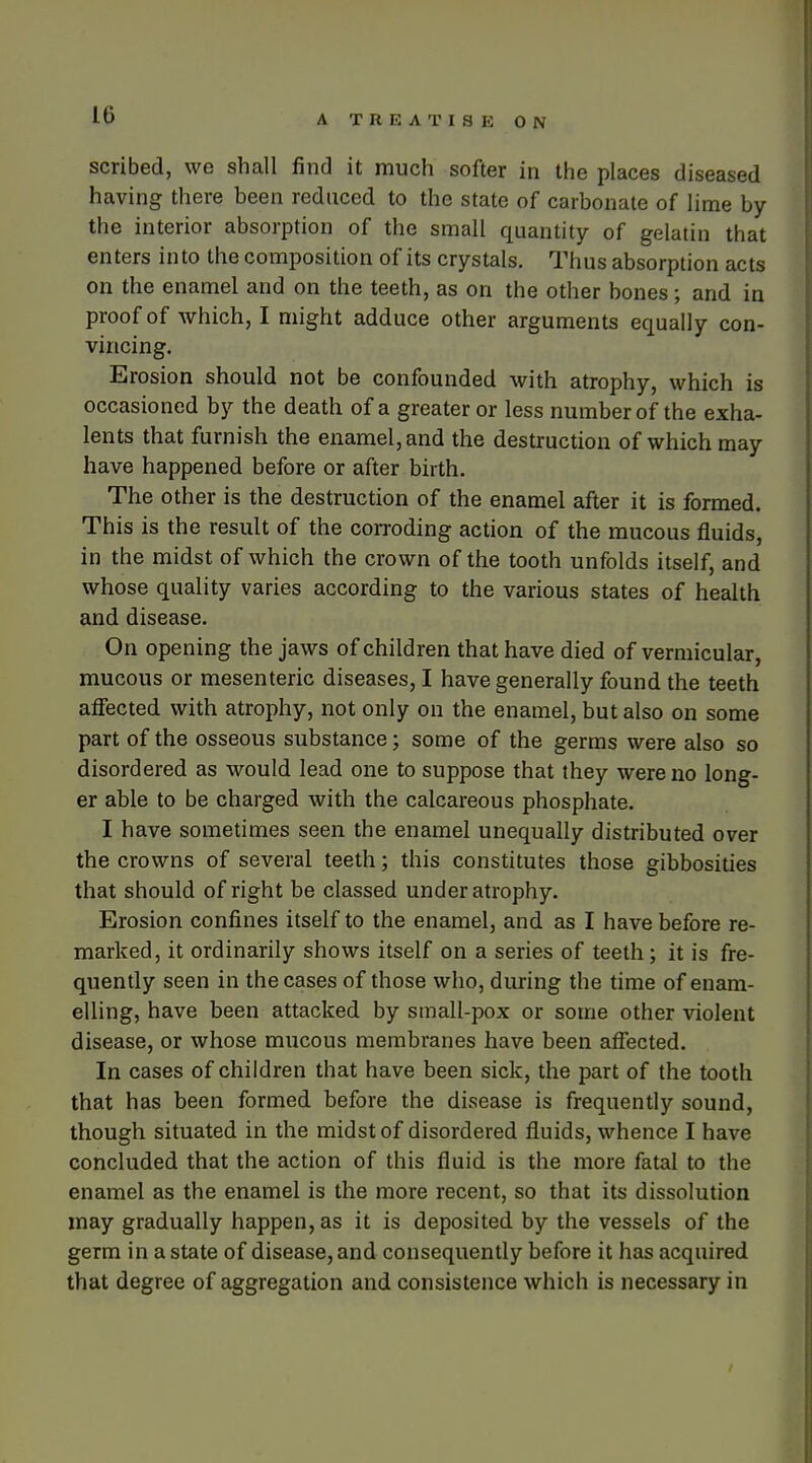 scribed, we shall find it much softer in the places diseased having there been reduced to the state of carbonate of lime by the interior absorption of the small quantity of gelatin that enters into the composition of its crystals. Thus absorption acts on the enamel and on the teeth, as on the other bones; and in proof of which, I might adduce other arguments equally con- vincing. Erosion should not be confounded with atrophy, which is occasioned by the death of a greater or less number of the exha- lents that furnish the enamel, and the destruction of which may have happened before or after birth. The other is the destruction of the enamel after it is formed. This is the result of the corroding action of the mucous fluids, in the midst of which the crown of the tooth unfolds itself, and whose quality varies according to the various states of health and disease. On opening the jaws of children that have died of vermicular, mucous or mesenteric diseases, I have generally found the teeth affected with atrophy, not only on the enamel, but also on some part of the osseous substance; some of the germs were also so disordered as would lead one to suppose that they were no long- er able to be charged with the calcareous phosphate. I have sometimes seen the enamel unequally distributed over the crowns of several teeth; this constitutes those gibbosities that should of right be classed under atrophy. Erosion confines itself to the enamel, and as I have before re- marked, it ordinarily shows itself on a series of teeth; it is fre- quently seen in the cases of those who, during the time of enam- elling, have been attacked by small-pox or some other violent disease, or whose mucous membranes have been affected. In cases of children that have been sick, the part of the tooth that has been formed before the disease is frequently sound, though situated in the midst of disordered fluids, whence I have concluded that the action of this fluid is the more fatal to the enamel as the enamel is the more recent, so that its dissolution may gradually happen, as it is deposited by the vessels of the germ in a state of disease, and consequently before it has acquired that degree of aggregation and consistence which is necessary in